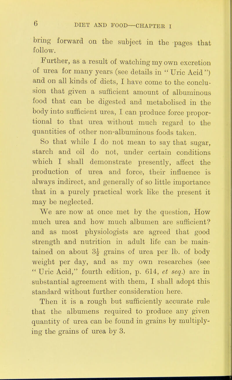 bring forwara on the subject in the pages that follow. Further, as a result of watching my own excretion of urea for many years (see details in  Uric Acid ) and on all kinds of diets, I have come to the conclu- sion that given a sufficient amount of albuminous food that can be digested and metabohsed in the body into sufficient urea, I can produce force propor- tional to that urea without much regard to the quantities of other non-albuminous foods taken. So that while I do not mean to say that sugar, starch and oil do not, under certain conditions which I shall demonstrate presently, affect the production of urea and force, their influence is always indirect, and generally of so little importance that in a purely practical work like the present it may be neglected. We are now at once met by the question, How much urea and how much albumen are sufficient? and as most physiologists are agreed that good strength and nutrition in adult life can he main- tained on about 3^ grains of urea per lb. of body weight per day, and as my own researches (see  Uric Acid, fourth edition, p. 614, et seq.) are in substantial agreement with them, I shall adopt this standard without further consideration here. Then it is a rough but sufficiently accurate rule that the albumens required to produce any given quantity of urea can be found in grains by multiply- ing the grains of urea by 3.