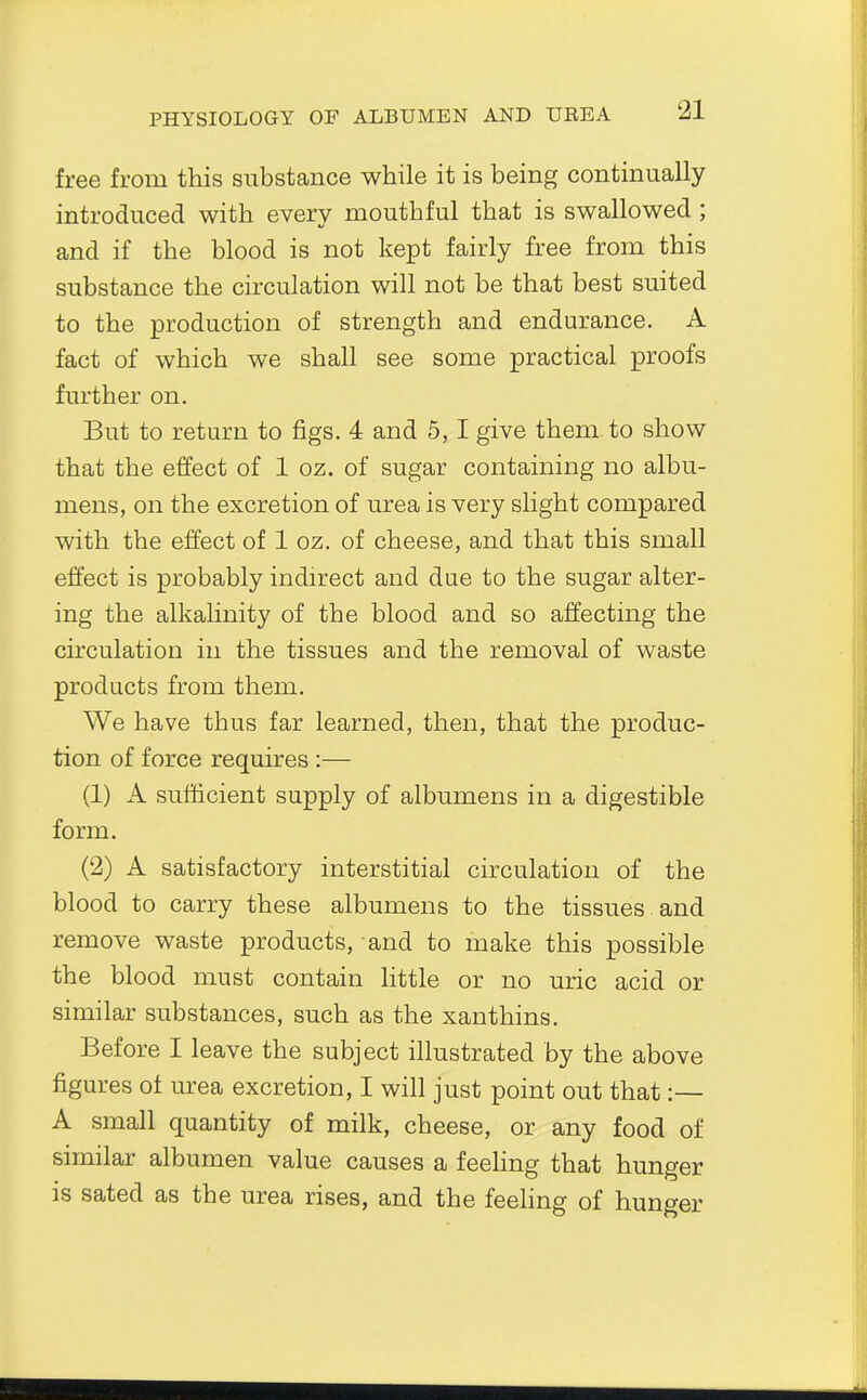 free from this substance while it is being continually introduced with every mouthful that is swallowed ; and if the blood is not kept fairly free from this substance the circulation will not be that best suited to the production of strength and endurance. A fact of which we shall see some practical proofs further on. But to return to figs. 4 and 5,1 give them to show that the effect of 1 oz. of sugar containing no albu- mens, on the excretion of urea is very slight compared with the effect of 1 oz. of cheese, and that this small effect is probably indirect and due to the sugar alter- ing the alkalinity of the blood and so affecting the circulation in the tissues and the removal of waste products from them. We have thus far learned, then, that the produc- tion of force requires :— (1) A sufficient supply of albumens in a digestible form. (2) A satisfactory interstitial circulation of the blood to carry these albumens to the tissues and remove waste products, and to make this possible the blood must contain little or no uric acid or similar substances, such as the xanthins. Before I leave the subject illustrated by the above figures of urea excretion, I will just point out that:— A small quantity of milk, cheese, or any food of similar albumen value causes a feeling that hunger is sated as the urea rises, and the feeling of hunger