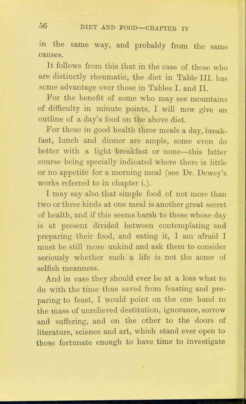 m the same way, and probably from the same causes. It follows from this that in the case of those who are distinctly rheumatic, the diet in Table III. has some advantage over those in Tables I. and II. For the benefit of some who may see mountains of difficulty in minute points, I will now give an outline of a day's food on the above diet. For those in good health three meals a day, break- fast, lunch and dinner are ample, some even do better with a light breakfast or none—this latter course being specially indicated where there is little or no appetite for a morning meal (see Dr. Dewey's works referred to in chapter i.). I may say also that simple food of not more than two or three kinds at one meal is another great secret of health, and if this seems harsh to those whose day is at present divided between contemplating and preparing their food, and eating it, I am afraid I must be still more unkind and ask them to consider seriously whether such a life is not the acme of selfish meanness. And in case they should ever be at a loss what to do with the time thus saved from feasting and pre- paring to feast, I would point on the one hand to the mass of unrelieved destitution, ignorance, sorrow and suffering, and on the other to the doors of literature, science and art, which stand ever open to those fortunate enough to have time to investigate