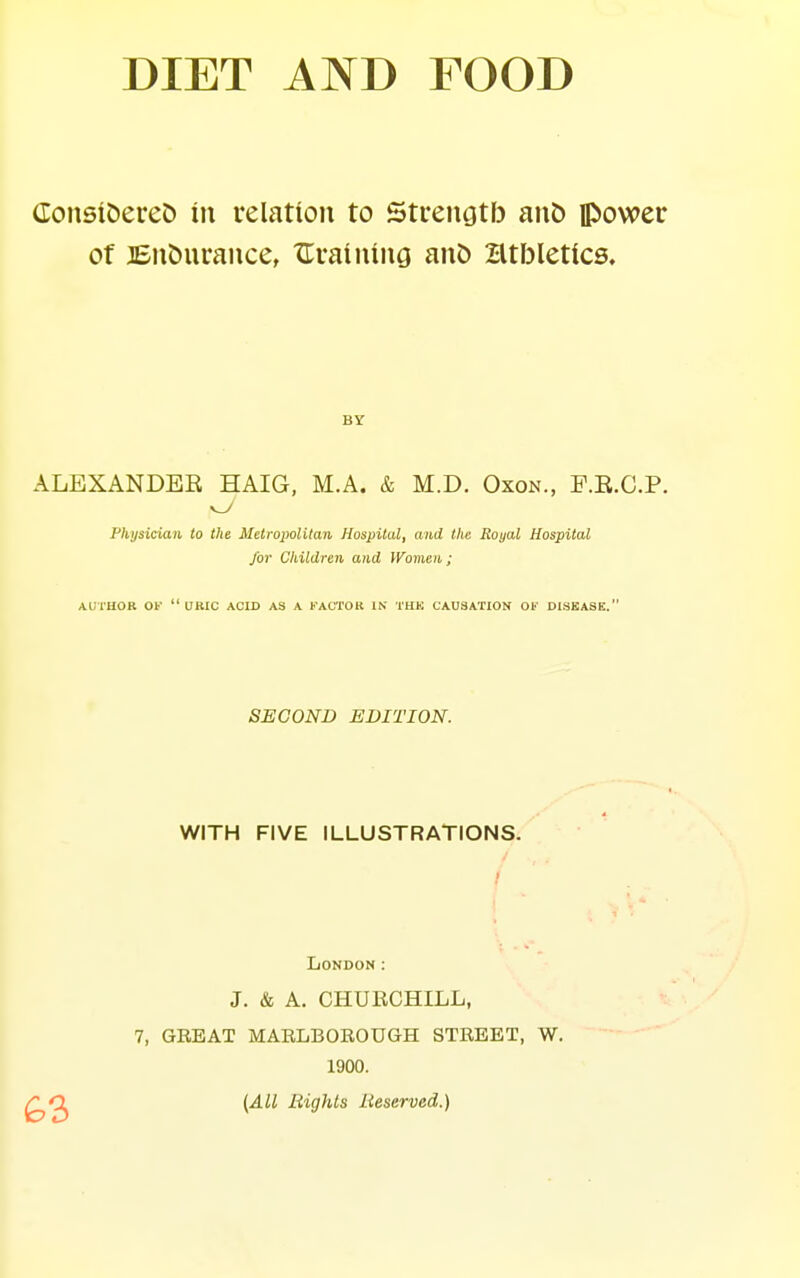 donsiDereC) in relation to Strengtb an& power of BnDurance, XTvaining anD Htbletics, BY ALEXANDER HAIG, M.A. & M.D. Oxon., F.E.C.P. Physician to the Metropolitan Hospital, and the Royal Hospital for Children and Women; AUTHOR OK uric ACID AS A KACTOK IN THK CAUSATION OF DISKASE. SECOND EDITION. WITH FIVE ILLUSTRATIONS. I I London: J. & A. CHURCHILL, 7, GREAT MARLBOROUGH STREET, W. 1900. (All Bights Reserved.)