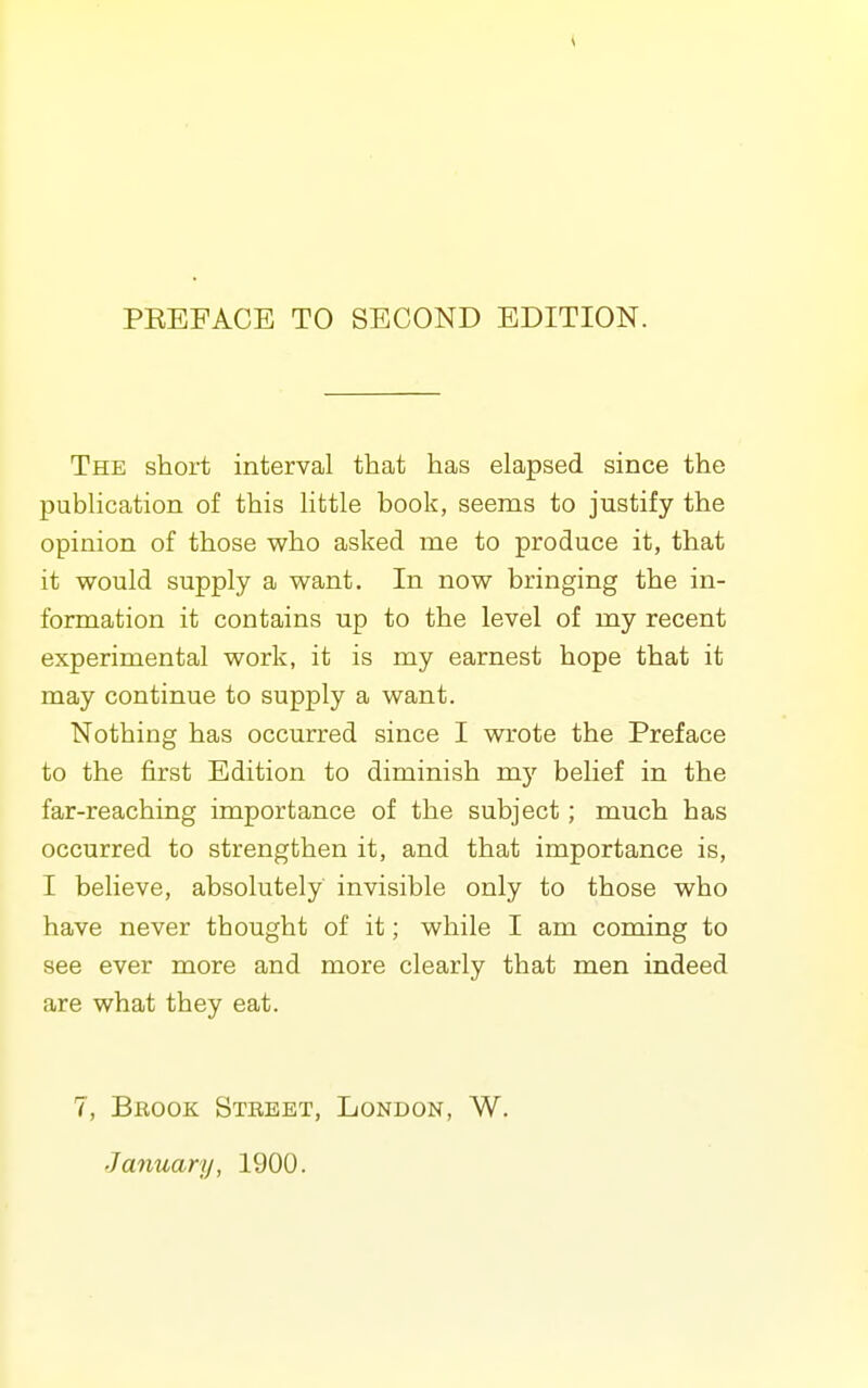 PEEFACE TO SECOND EDITION. The short interval that has elapsed since the publication of this little book, seems to justify the opinion of those who asked me to produce it, that it would supply a want. In now bringing the in- formation it contains up to the level of my recent experimental work, it is my earnest hope that it may continue to supply a want. Nothing has occurred since I wrote the Preface to the first Edition to diminish my belief in the far-reaching importance of the subject; much has occurred to strengthen it, and that importance is, I believe, absolutely invisible only to those who have never thought of it; while I am coming to see ever more and more clearly that men indeed are what they eat. 7, Brook Street, London, W. January, 1900.