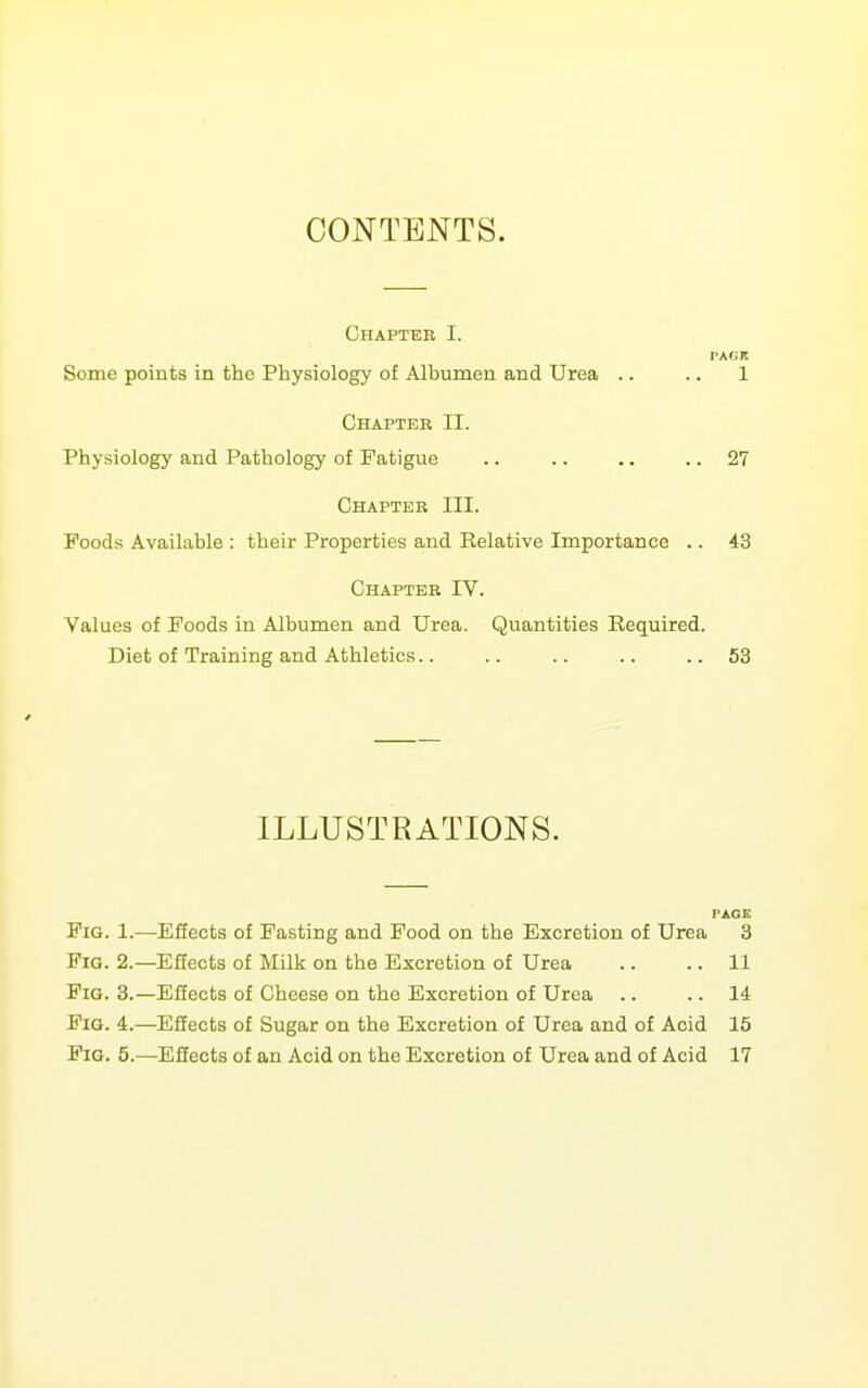 CONTENTS. Chapter I. PACK Some points in the Physiology of Albumen and Urea .. .. 1 Chapter II. Physiology and Pathology of Fatigue .. .. .. .. 27 Chapter III. Foods Available : their Properties and Relative Importance .. 43 Chapter IV. Values of Foods in Albumen and Urea. Quantities Required. Diet of Training and Athletics.. .. .. .. .. 63 ILLUSTRATIONS. PAGE Fig. 1.—Effects of Fasting and Pood on the Excretion of Urea 3 Fig. 2.—Effects of Milk on the Excretion of Urea .. .. 11 Fig. 3.—Effects of Cheese on the Excretion of Urea .. .. 14 Fig. 4.—Effects of Sugar on the Excretion of Urea and of Acid 15 Fig. 5.—Efiects of an Acid on the Excretion of Urea and of Acid 17