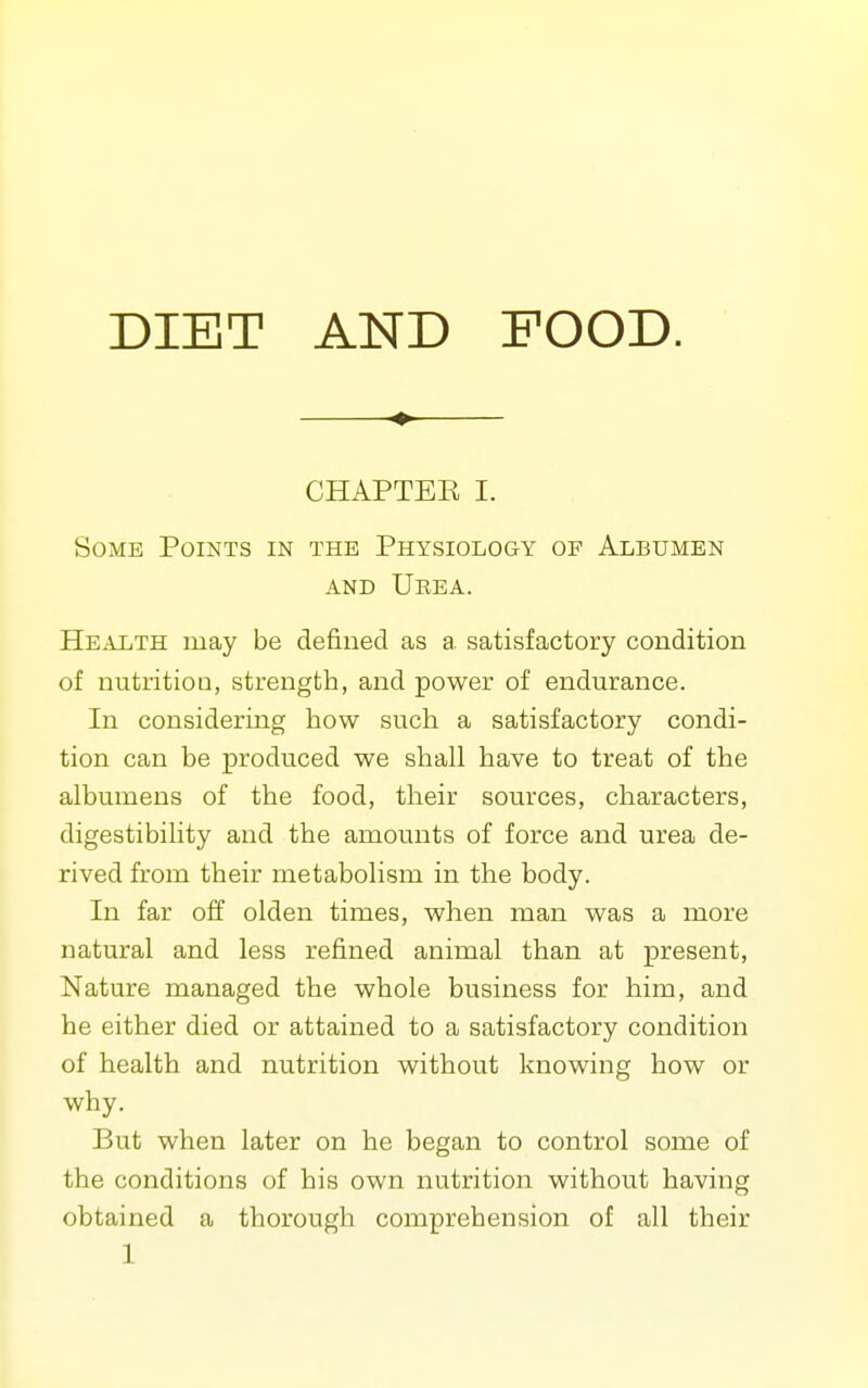 DIET AND FOOD. ♦ CHAPTEE I. Some Points in the Physiology of Albumen AND Ueea. Health may be defined as a satisfactory condition of nutrition, strength, and power of endurance. In considering how such a satisfactory condi- tion can be produced we shall have to treat of the albumens of the food, their sources, characters, digestibility and the amounts of force and urea de- rived from their metabolism in the body. In far off olden times, when man was a more natural and less refined animal than at present, Nature managed the whole business for him, and he either died or attained to a satisfactory condition of health and nutrition without knowing how or why. But when later on he began to control some of the conditions of his own nutrition without having obtained a thorough comprehension of all their