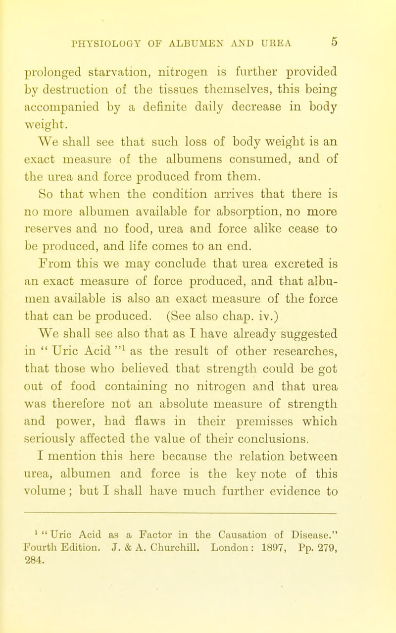 prolonged starvation, nitrogen is further provided by destruction of the tissues themselves, this being accompanied by a definite daily decrease in body weight. We shall see that such loss of body weight is an exact measure of the albumens consmned, and of the urea and force produced from them. So that when the condition arrives that there is no more albumen available for absorption, no more reserves and no food, urea and force alike cease to be produced, and life comes to an end. From this we may conclude that urea excreted is an exact measure of force produced, and that albu- men available is also an exact measm^e of the force that can be produced. (See also chap, iv.) We shall see also that as I have already suggested in  Uric Acid as the result of other researches, that those who believed that strength could be got out of food containing no nitrogen and that urea was therefore not an absolute measure of strength and power, had flaws in their premisses which seriously affected the value of their conclusions. I mention this here because the relation between urea, albumen and force is the key note of this volume; but I shall have much further evidence to '  Uric Acid as a Factor in the Causation of Disease. Fourth Edition. J. & A. Churchill. London : 1897, Pp. 279, 284.