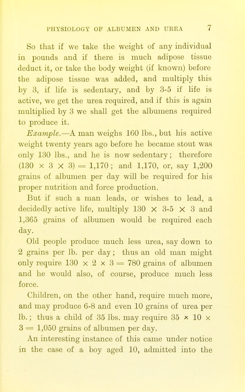 So that if we take the weight of any individual in pounds and if there is much adipose tissue deduct it, or take the body weight (if known) before the adipose tissue was added, and multiply this by 3, if life is sedentary, and by 3-5 if life is active, we get the urea required, and if this is again multiplied by 3 we shall get the albumens required to produce it. Example.—A man v^eighs 160 lbs., but his active weight twenty years ago before he became stout was only 130 lbs., and he is now sedentary; therefore (130 X 3 X 3) = 1,170 ; and 1,170, or, say 1,200 gi'ains of albumen per day will be required for his proper nutrition and force production. But if such a man leads, or wishes to lead, a decidedly active life, multiply 130 X 3-5 X 3 and 1,365 grains of albumen would be required each day. Old people produce much less urea, say down to 2 grains per lb. per day; thus an old man might only require 130 x 2 x 3 = 780 grains of albumen and he would also, of com'se, produce much less force. Children, on the other hand, require much more, and may produce 6-8 and even 10 grains of urea per lb.; thus a child of 35 lbs. may require 35 x 10 x 3 = 1,050 grains of albumen per day. An interesting instance of this came under notice in the case of a boy aged 10, admitted into the