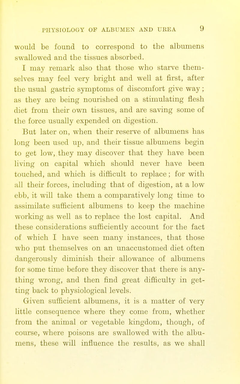 would be found to correspond to the albumens swallowed and the tissues absorbed. I may remark also that those who starve them- selves may feel very bright and well at first, after the usual gastric symptoms of discomfort give way; as they are being nourished on a stimulating flesh diet from their own tissues, and are saving some of the force usually expended on digestion. But later on, when their reserve of albumens has long been used up, and their tissue albumens begin to get low, they may discover that they have been living on capital which should never have been touched, and which is difficult to replace; for with all their forces, including that of digestion, at a low ebb, it will take them a comparatively long time to assimilate sufficient albumens to keep the machine working as well as to replace the lost capital. And these considerations sufficiently account for the fact of which I have seen many instances, that those who put themselves on an unaccustomed diet often dangerously diminish their allowance of albumens for some time before they discover that there is any- thing WTTong, and then find great difficulty in get- ting back to physiological levels. Given sufficient albumens, it is a matter of very little consequence where they come from, whether from the animal or vegetable kingdom, though, of course, where poisons are swallowed with the albu- mens, these will influence the results, as we shall