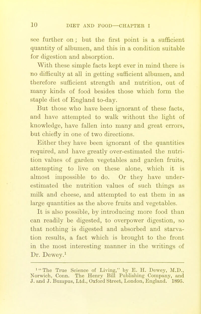 see further on ; but the first point is a sufficient quantity of albumen, and this in a condition suitable for digestion and absorption. With these simple facts kept ever in mind there is no dif&culty at all in getting sufficient albumen, and therefore sufficient strength and nutrition, out of many kinds of food besides those which form the staple diet of England to-day. But those who have been ignorant of these facts, and have attempted to walk without the light of knowledge, have fallen into many and great errors, but chiefly in one of two directions. Either they have been ignorant of the quantities required, and have greatly over-estimated the nutri- tion values of garden vegetables and garden fruits, attempting to live on these alone, which it is almost impossible to do. Or they have under- estimated the nutrition values of such things as milk and cheese, and attempted to eat them in as large quantities as the above fruits and vegetables. It is also possible, by introducing more food than can readily be digested, to overpower digestion, so that nothing is digested and absorbed and starva- tion results, a fact which is brought to the front in the most interesting manner in the writings of Dr. Dewey.^ 'The True Science of Living, by E. H. Dewey, M.D., Norwich, Conn. The Henry Bill PubHshing Company, and J. and J. Bumpus, Ltd., Oxford Street, London, England. 189o.