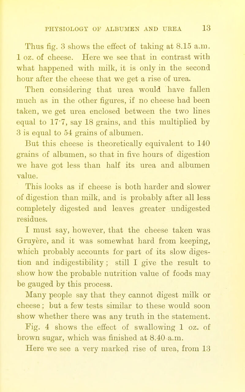 Thus fig. 3 shows the effect of taking at 8.15 a.m. 1 oz. of cheese. Here we see that in contrast with what happened witli milk, it is only in the second hour after the cheese that we get a rise of urea. Then considering that urea would have fallen much as in the other figures, if no cheese had been taken, we get urea enclosed between the two lines equal to 177, say 18 grains, and this multiplied by 3 is equal to 54 grains of albumen. But this cheese is theoretically equivalent to 140 grains of albumen, so that in five hours of digestion we have got less than half its urea and albumen value. This looks as if cheese is both harder and slower of digestion than milk, and is probably after all less completely digested and leaves greater undigested residues. I must say, however, that the cheese taken was Gruyere, and it was somewhat hard from keeping, which probably accounts for part of its slow diges- tion and indigestibility ; still I give the result to show how the probable nutrition value of foods may be gauged by this process. Many people say that they cannot digest milk or cheese; but a few tests similar to these would soon show whether there was any truth in the statement. Fig. 4 shows the effect of swallowing 1 oz. of brown sugar, which was finished at 8.40 a.m. Here we see a very marked rise of urea, from 13