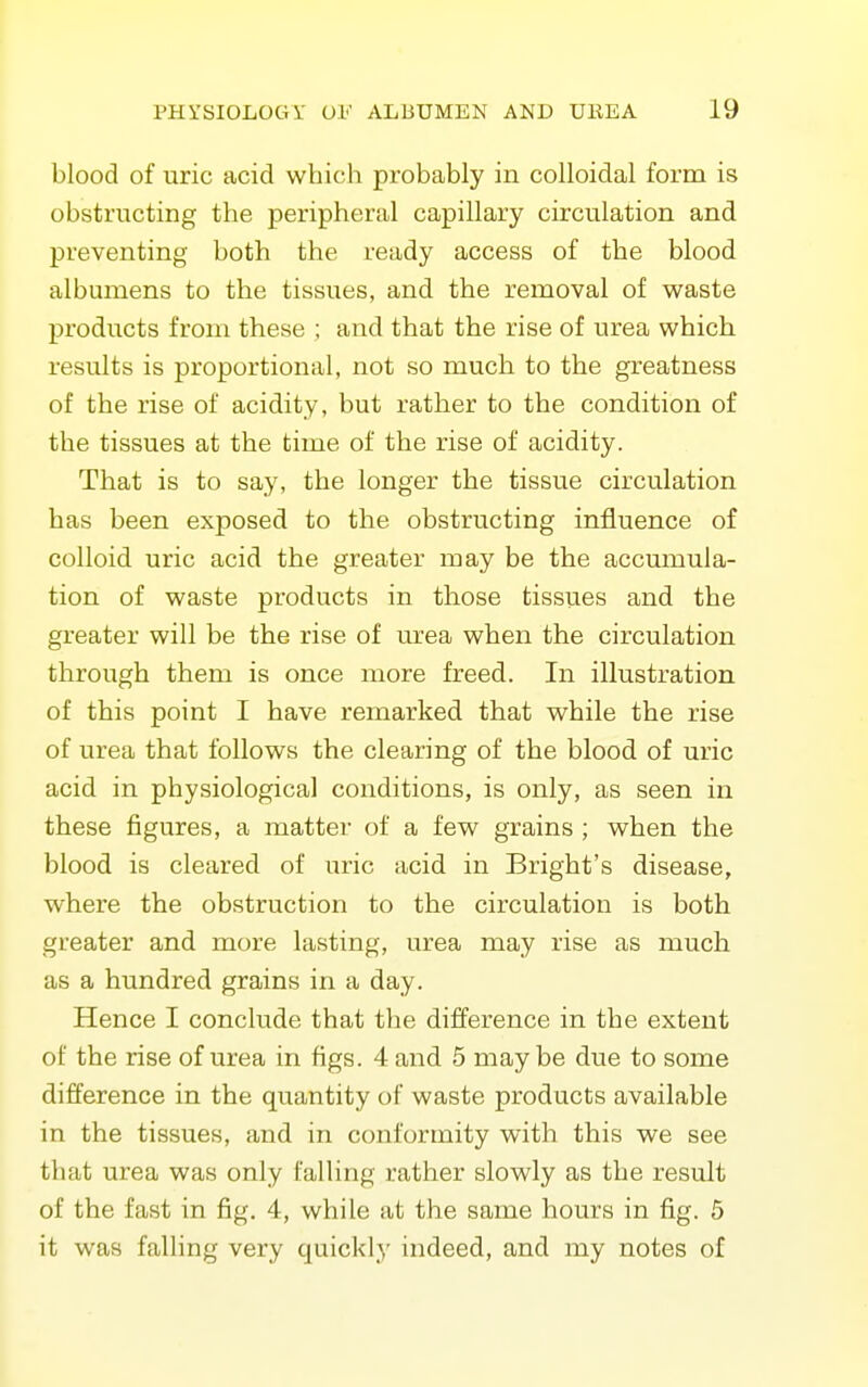 blood of uric acid which probably in colloidal form is obstructing the peripheral capillary circulation and preventing both the ready access of the blood albumens to the tissues, and the removal of waste products from these ; and that the rise of urea which results is proportional, not so much, to the greatness of the rise of acidity, but rather to the condition of the tissues at the time of the rise of acidity. That is to say, the longer the tissue circulation has been exposed to the obstructing influence of colloid uric acid the greater may be the accumula- tion of waste products in those tissues and the greater will be the rise of urea when the circulation through them is once more freed. In illustration of this point I have remarked that while the rise of urea that follows the clearing of the blood of uric acid in physiological conditions, is only, as seen in these figures, a matter of a few grains ; when the blood is cleared of uric acid in Bright's disease, where the obstruction to the circulation is both greater and more lasting, urea may rise as much as a hundred grains in a day. Hence I conclude that the difference in the extent of the rise of urea in figs. 4 and 5 maybe due to some difference in the quantity of waste products available in the tissues, and in conformity with this we see that urea was only falling rather slowly as the result of the fast in fig, 4, while at the same hours in fig. 5 it was falling very quickly indeed, and my notes of