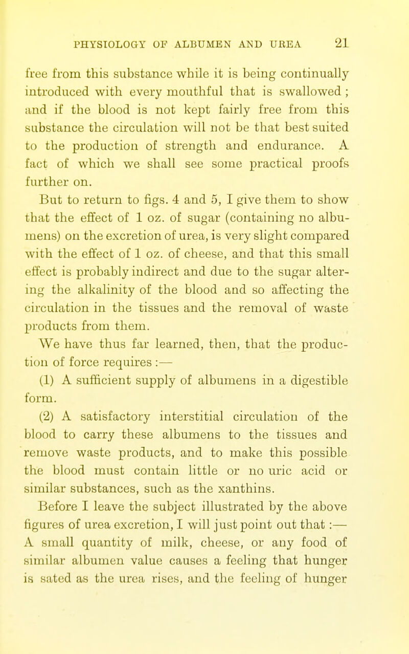 free from this substance while it is being continually introduced with every mouthful that is swallowed ; and if the blood is not kept fairly free from this substance the circulation will not be that best suited to the production of strength and endurance. A fact of which we shall see some practical proofs further on. But to return to figs. 4 and 5, I give them to show that the effect of 1 oz. of sugar (containing no albu- mens) on the excretion of urea, is very slight compared with the effect of 1 oz. of cheese, and that this small effect is probably indirect and due to the sugar alter- ing the alkalinity of the blood and so affecting the circulation in the tissues and the removal of waste j)roducts from them. We have thus far learned, then, that the produc- tion of force requires :— (1) A sufficient supply of albumens in a digestible form. (2) A satisfactory interstitial circulation of the blood to carry these albumens to the tissues and remove waste products, and to make this possible the blood must contain little or no uric acid or similar substances, such as the xanthins. Before I leave the subject illustrated by the above figures of urea excretion, I will just point out that:— A small quantity of milk, cheese, or any food of similar albumen value causes a feeling that hunger is sated as the urea rises, and the feeling of hunger