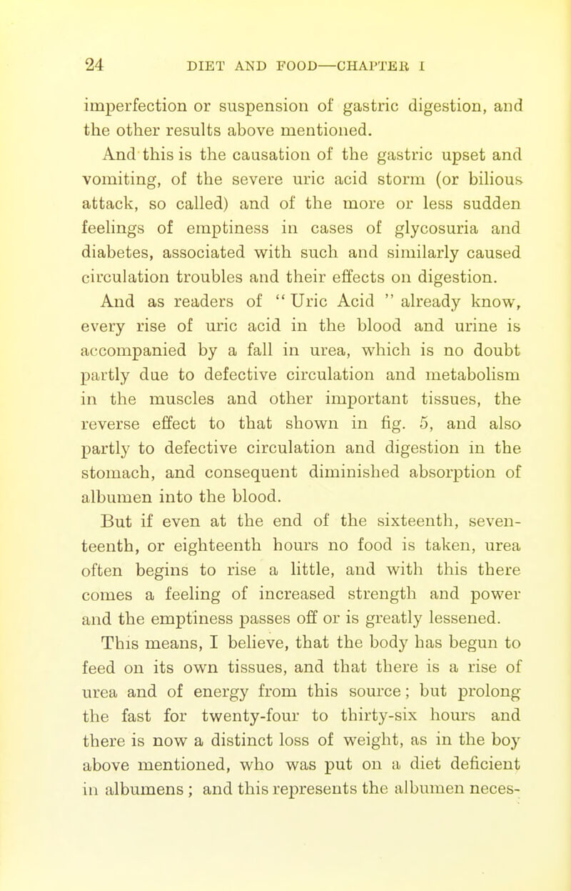 imperfection or suspension of gastric digestion, and the other results above mentioned. And this is the causation of the gastric upset and vomiting, of the severe uric acid storm (or bihous attack, so called) and of the more or less sudden feehngs of emptiness in cases of glycosuria and diabetes, associated -with, such and similarly caused circulation troubles and their effects on digestion. And as readers of  Uric Acid  already know, every rise of uric acid in the blood and urine is accompanied by a fall in urea, which is no doubt partly dae to defective circulation and metabolism in the muscles and other important tissues, the reverse effect to that shown in fig. 5, and also partly to defective circulation and digestion in the stomach, and consequent diminished absorption of albumen into the blood. But if even at the end of the sixteenth, seven- teenth, or eighteenth hours no food is taken, urea often begins to rise a little, and with this there comes a feeling of increased strength and power and the emptiness passes off or is greatly lessened. This means, I believe, that the body has begun to feed on its own tissues, and that there is a rise of urea and of energy from this source; but prolong the fast for twenty-four to thirty-six hom's and there is now a distinct loss of weight, as in the boy above mentioned, who was put on a diet deficient in albumens ; and this represents the albumen neces-