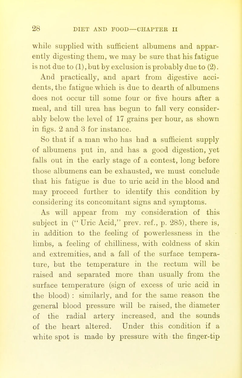 while supplied with sufficient albumens and appar- ently digesting them, we may be sure that his fatigue is not due to (1), but by exclusion is probably due to (2). And practically, and apart from digestive acci- dents, the fatigue which is due to dearth of albumens does not occur till some four or five hours after a meal, and till urea has begun to fall very consider- ably below the level of 17 grains per hour, as shown in figs. 2 and 3 for instance. So that if a man who has had a sufficient supply of albumens put in, and has a good digestion, yet falls out in the early stage of a contest, long before those albumens can be exhausted, we must conclude that his fatigue is due to uric acid in the blood and may proceed further to identify this condition by considering its concomitant signs and symptoms. As will appear from my consideration of this subject in ( Uric Acid, prev. ref., p. 285), there is, in addition to the feeling of powerlessness in the limbs, a feeling of chilliness, with coldness of skm and extremities, and a fall of the surface tempera- ture, but the temperature in the rectum will be raised and separated more than usually from the surface temperature (sign of excess of m'ic acid in the blood) : similarly, and for the same reason the general blood pressure will be raised, the diameter of the radial artery increased, and the sounds of the heart altered. Under this condition if a white spot is made by pressure with the finger-tip