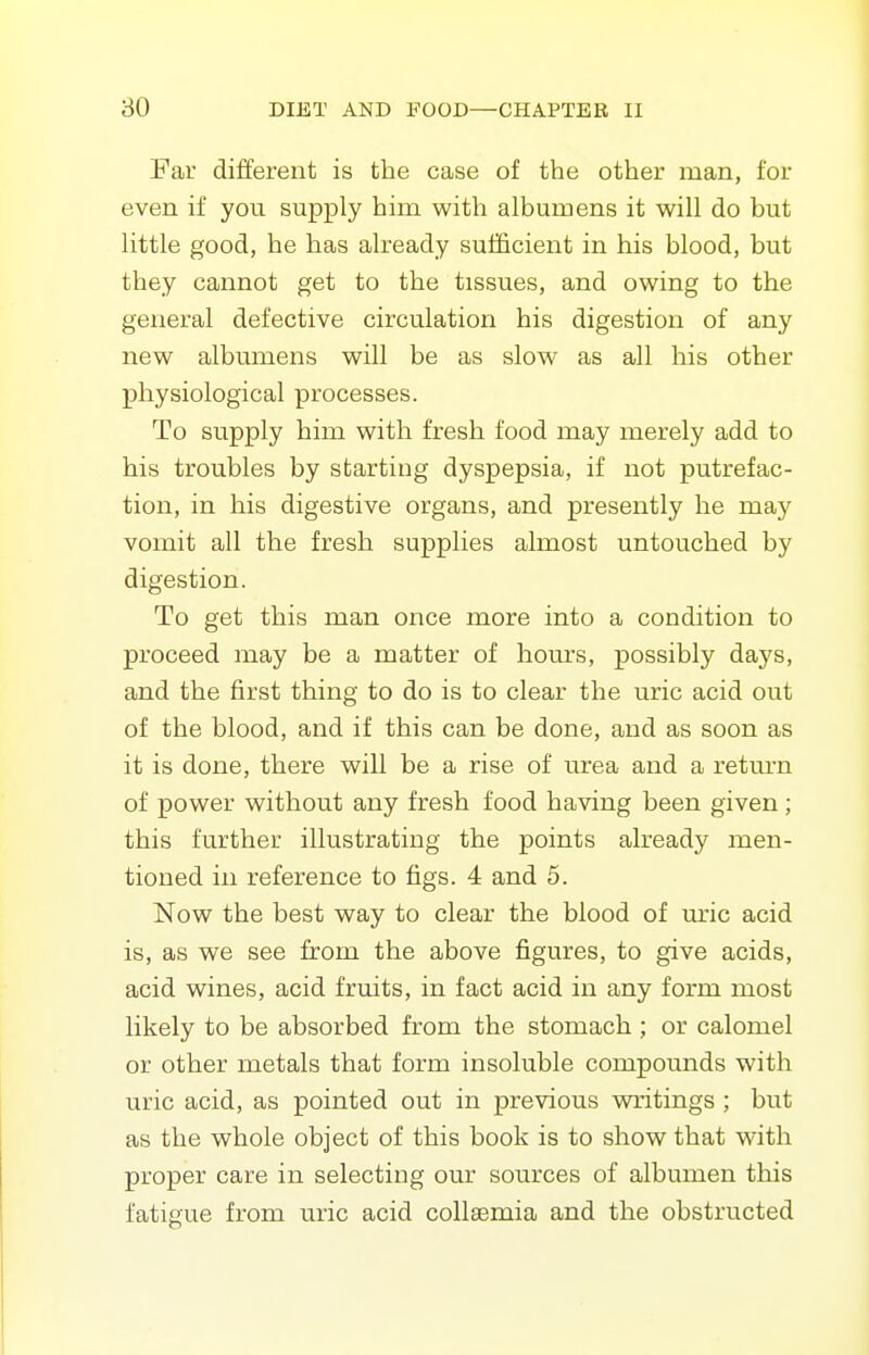 Far different is the case of the other man, for even if you supply him with albumens it will do but little good, he has already sufficient in his blood, but they cannot get to the tissues, and owing to the general defective circulation his digestion of any new albumens will be as slow as all his other physiological processes. To supply him with fresh food may merely add to his troubles by starting dyspepsia, if not putrefac- tion, in his digestive organs, and presently he may vomit all the fresh supplies almost untouched by digestion. To get this man once more into a condition to proceed may be a matter of hours, possibly days, and the first thing to do is to clear the uric acid out of the blood, and if this can be done, and as soon as it is done, there will be a rise of urea and a retm-n of power without any fresh food having been given ; this further illustrating the points already men- tioned in reference to figs. 4 and 5. Now the best way to clear the blood of uric acid is, as we see from the above figures, to give acids, acid wines, acid fruits, in fact acid in any form most likely to be absorbed from the stomach ; or calomel or other metals that form insoluble compounds with uric acid, as pointed out in previous writings ; but as the whole object of this book is to show that with proper care in selecting our sources of albumen this fatigue from uric acid collsemia and the obstructed