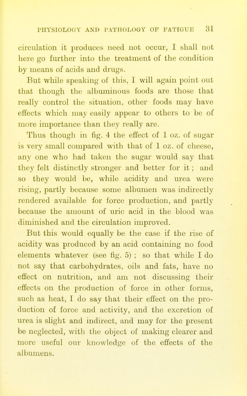 circulation it produces need not occur, I sball not here go further into the treatment of the condition by means of acids and drugs. But while speaking of this, 1 will again point out that though the albuminous foods are those that really control the situation, other foods may have effects which may easily appear to others to be of more importance than they really are. Thus though in fig. 4 the effect of 1 oz. of sugar is very small compared with that of 1 oz. of cheese, any one who had taken the sugar would say that they felt distinctly stronger and better for it; and so they would be, while acidity and urea were rising, partly because some albumen was indirectly rendered available for force production, and partly because the amount of uric acid in the blood was diminished and the circulation improved. But this would equally be the case if the rise of acidity was produced by an acid containing no food elements whatever (see tig. 5) ; so that while I do not say that carbohydrates, oils and fats, have no effect on nutrition, and am not discussing their effects on the production of force in other forms, such as heat, I do say that their effect on the pro- duction of force and activity, and the excretion of urea is slight and indirect, and may for the present be neglected, with the object of making clearer and more useful oui' knowledge of the effects of the albumens.