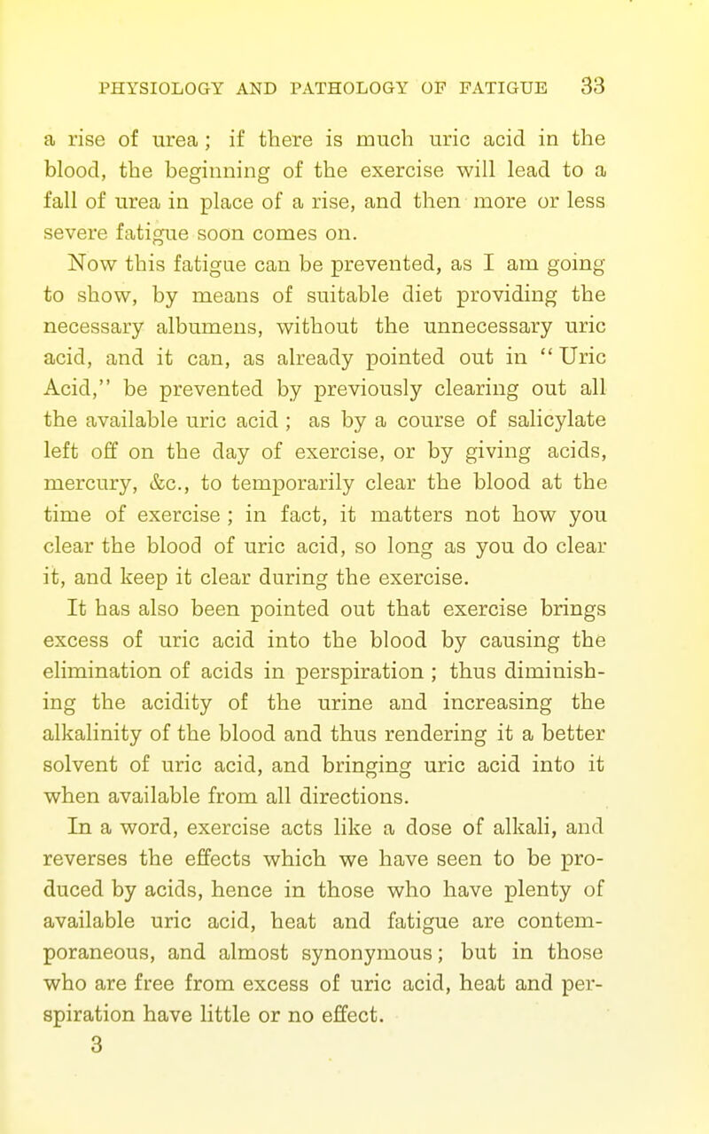 a rise of urea ; if there is much uric acid in the blood, the beginning of the exercise will lead to a fall of urea in place of a rise, and then more or less severe fatigue soon comes on. Now this fatigue can be prevented, as I am going to show, by means of suitable diet providing the necessary albumens, without the unnecessary uric acid, and it can, as already pointed out in  Uric Acid, be prevented by previously clearing out all the available uric acid ; as by a course of salicylate left off on the day of exercise, or by giving acids, mercury, &c., to temporarily clear the blood at the time of exercise ; in fact, it matters not how you clear the blood of uric acid, so long as you do clear it, and keep it clear during the exercise. It has also been pointed out that exercise brings excess of uric acid into the blood by causing the elimination of acids in perspiration ; thus diminish- ing the acidity of the urine and increasing the alkalinity of the blood and thus rendering it a better solvent of uric acid, and bringing uric acid into it when available from all directions. In a word, exercise acts like a dose of alkali, and reverses the effects which we have seen to be pro- duced by acids, hence in those who have plenty of available uric acid, heat and fatigue are contem- poraneous, and almost synonymous; but in those who are free from excess of uric acid, heat and per- spiration have little or no effect. 3