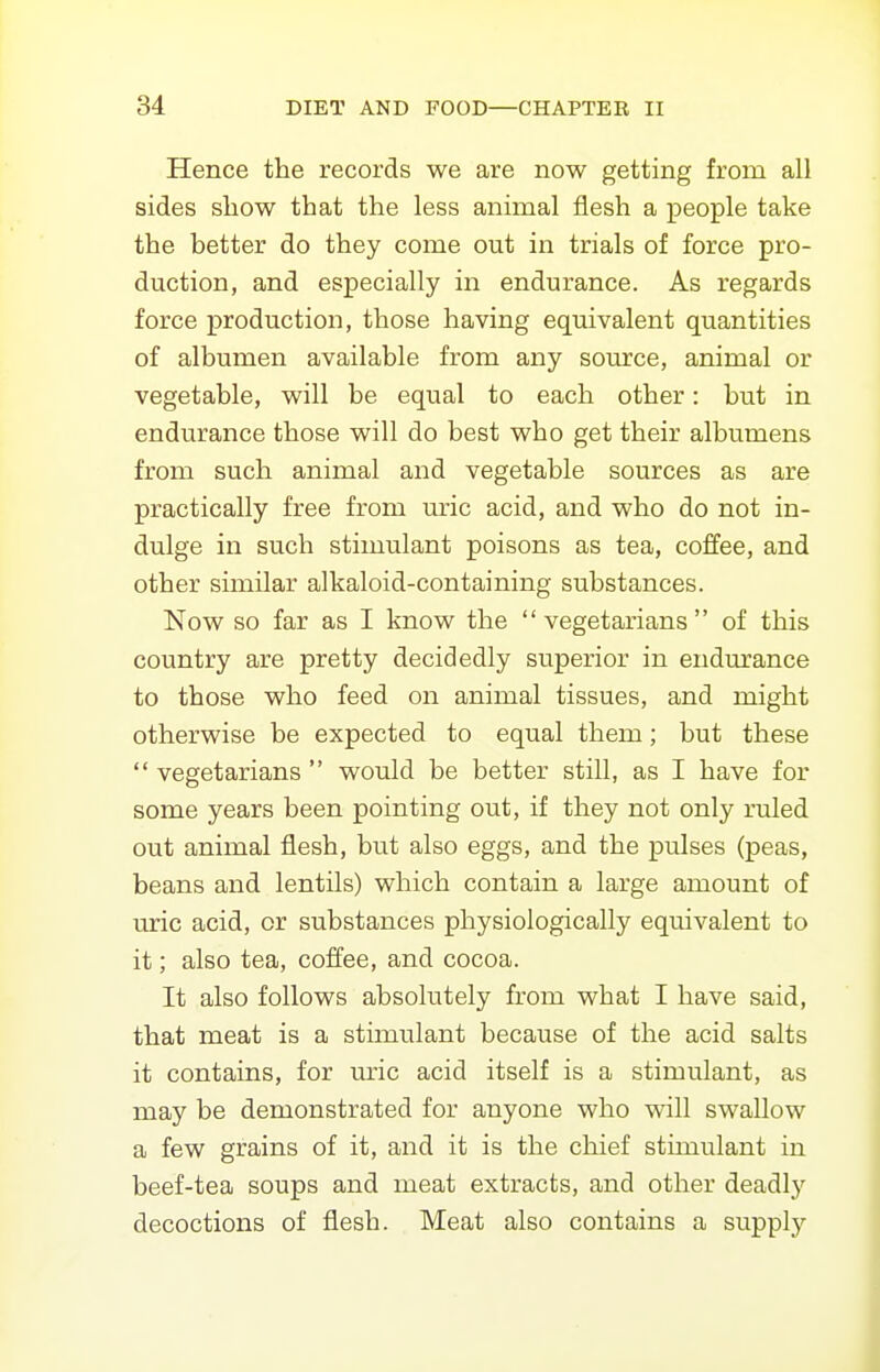 Hence the records we are now getting from all sides show that the less animal flesh a people take the better do they come out in trials of force pro- duction, and especially in endurance. As regards force production, those having equivalent quantities of albumen available from any source, animal or vegetable, will be equal to each other: but in endurance those will do best who get their albumens from such animal and vegetable sources as are practically free from uric acid, and who do not in- dulge in such stimulant poisons as tea, coffee, and other similar alkaloid-containing substances. Now so far as I know the vegetarians of this country are pretty decidedly superior in endurance to those who feed on animal tissues, and might otherwise be expected to equal them; but these  vegetarians  would be better still, as I have for some years been pointing out, if they not only ruled out animal flesh, but also eggs, and the pulses (peas, beans and lentils) which contain a large amount of uric acid, or substances physiologically equivalent to it; also tea, coffee, and cocoa. It also follows absolutely from what I have said, that meat is a stimulant because of the acid salts it contains, for uric acid itself is a stimulant, as may be demonstrated for anyone who will swallow a few grains of it, and it is the chief stimulant in beef-tea soups and meat extracts, and other deadly decoctions of flesh. Meat also contains a supply