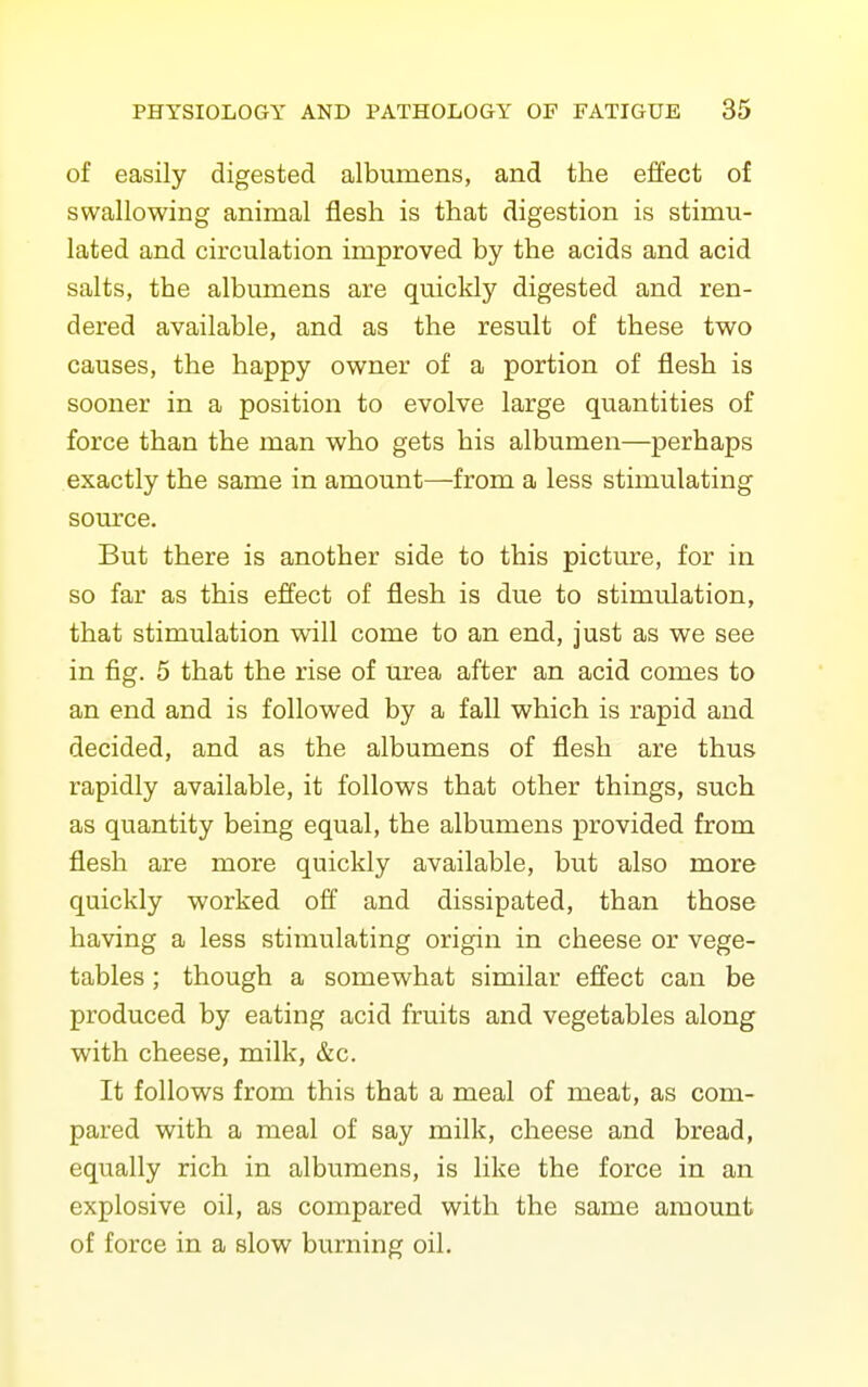 of easily digested albumens, and the effect of swallowing animal flesh is that digestion is stimu- lated and circulation improved by the acids and acid salts, the albumens are quickly digested and ren- dered available, and as the result of these two causes, the happy owner of a portion of flesh is sooner in a position to evolve large quantities of force than the man who gets his albumen—perhaps exactly the same in amount—-from a less stimulating source. But there is another side to this picture, for in so far as this effect of flesh is due to stimulation, that stimulation will come to an end, just as we see in fig. 5 that the rise of urea after an acid comes to an end and is followed by a fall which is rapid and decided, and as the albumens of flesh are thus rapidly available, it follows that other things, such as quantity being equal, the albumens provided from flesh are more quickly available, but also more quickly worked off and dissipated, than those having a less stimulating origin in cheese or vege- tables ; though a somewhat similar effect can be produced by eating acid fruits and vegetables along with cheese, milk, &c. It follows from this that a meal of meat, as com- pared with a meal of say milk, cheese and bread, equally rich in albumens, is like the force in an explosive oil, as compared with the same amount of force in a slow burning oil.