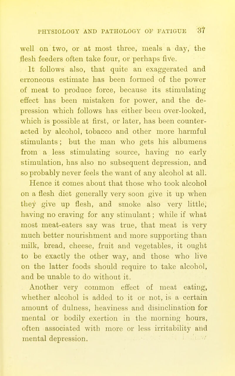 well on two, or at most three, meals a day, the flesh feeders often take four, or perhaps five. It follows also, that quite an exaggerated and erroneous estimate has been formed of the power of meat to produce force, because its stimulating effect has been mistaken for power, and the de- pression which follows has either beeu over-looked, which is possible at first, or later, has been counter- acted by alcohol, tobacco and other more harmful stimulants ; but the man who gets his albumens from a less stimulating source, having no early stimulation, has also no subsequent depression, and so probably never feels the want of any alcohol at all. Hence it comes about that those who took alcohol on a flesh diet generally very soon give it up when they give up flesh, and smoke also very little, having no craving for any stimulant; while if what most meat-eaters say was true, that meat is very much better nourishment and more supporting than milk, bread, cheese, fruit and vegetables, it ought to be exactly the other way, and those who live on the latter foods should require to take alcohol, and be unable to do without it. Another very common effect of meat eating, whether alcohol is added to it or not, is a certain amount of dulness, heaviness and disinclination for mental or bodily exertion in the morning hours, often associated with more or less irritability and mental depression.