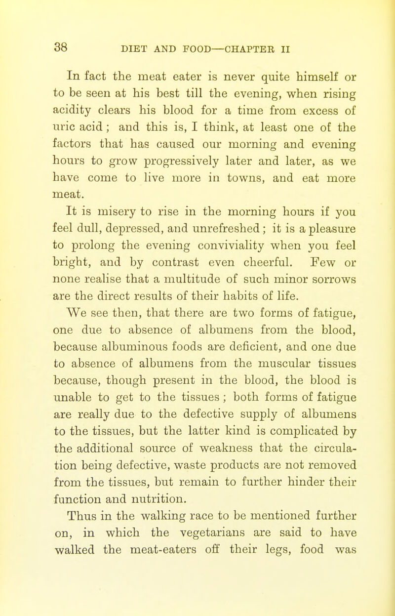 In fact the meat eater is never quite himself or to be seen at his best till the evening, v^hen rising acidity clears his blood for a time from excess of uric acid; and this is, I think, at least one of the factors that has caused our morning and evening hours to grow progressively later and later, as we have come to live more in towns, and eat more meat. It is misery to rise in the morning hours if you feel dull, depressed, and unrefreshed; it is a pleasure to prolong the evening conviviality when you feel bright, and by contrast even cheerful. Few or none realise that a multitude of such minor sorrows are the direct results of their habits of life. We see then, that there are two forms of fatigue, one due to absence of albumens from the blood, because albuminous foods are deficient, and one due to absence of albumens from the muscular tissues because, though present in the blood, the blood is unable to get to the tissues ; both forms of fatigue are really due to the defective supply of albumens to the tissues, but the latter kind is complicated by the additional source of weakness that the circula- tion being defective, waste products are not removed from the tissues, but remain to further hinder their function and nutrition. Thus in the walking race to be mentioned further on, in which the vegetarians are said to have walked the meat-eaters off their legs, food was