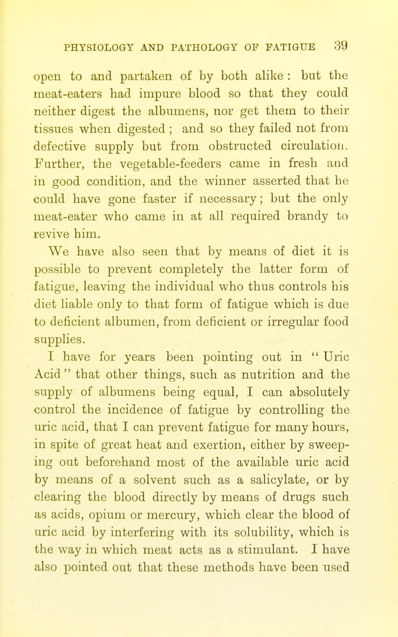 open to and partaken of by both alike : but the meat-eaters had impure blood so that they could neither digest the albumens, nor get them to their tissues when digested ; and so they failed not from defective supply but from obstructed circulation. Further, the vegetable-feeders came in fresh and in good condition, and the winner asserted that he could have gone faster if necessary; but the only meat-eater who came in at all required brandy to revive him. We have also seen that by means of diet it is possible to prevent completely the latter form of fatigue, leaving the individual who thus controls his diet liable only to that form of fatigue which is due to deficient albumen, from deficient or irregular food supplies. I have for years been pointing out in  Uric Acid that other things, such as nutrition and the supply of albumens being equal, I can absolutely control the incidence of fatigue by controlling the uric acid, that I can prevent fatigue for many hours, in spite of great heat and exertion, either by sweep- ing out beforehand most of the available uric acid by means of a solvent such as a salicylate, or by clearing the blood directly by means of drugs such as acids, opium or mercury, which clear the blood of uric acid by interfering with its solubility, which is the way in which meat acts as a stimulant. I have also pointed out that these methods have been used