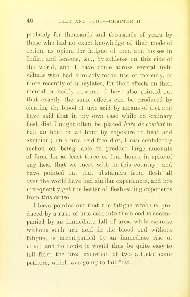 probably for thousands and thousands of years by those who had no exact knowledge of theh^ mode of action, as opium for fatigue of men and horses in India, and lemons, &c., by athletes on this side of the world, and I have come across several indi- viduals who had similarly made use of mercury, or more recently of salicylates, for their effects on their mental or bodily powers. I have also pointed out that exactly the same effects can be produced by clearing the blood of uric acid by means of diet and have said that in my own case while on ordinary flesh diet I might often be placed hors de combat in half an hour or an hour by exposure to heat and exertion ; on a uric acid free diet, I can confidently reckon on being able to produce large amounts of force for at least three or four hours, in spite of any heat that we meet with in this country; and have pointed out that abstainers from flesh all oyer the world have had similar experiences, and not infrequently get the better of flesh-eating opponents from this cause. ■ I have pointed out that the fatigue which is pro- duced by a rush of uric acid into the blood is accom- panied by an immediate fall of urea, while exercise without such uric acid in the blood and without fatigue, is accompanied by an immediate rise of urea ; and no doubt it would thus be quite easy to tell from the urea excretion of two athletic com- petitors, which was going to fail first.