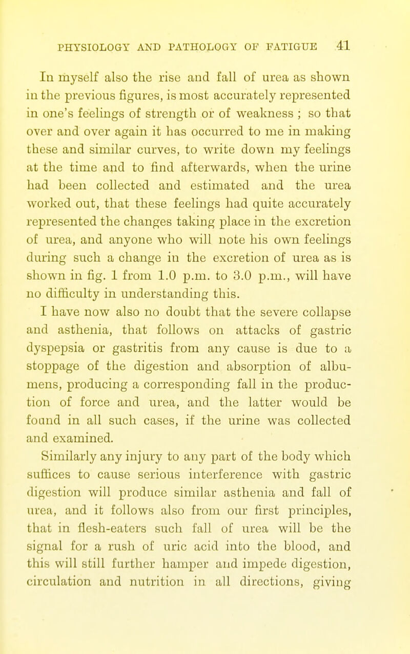 In myself also the rise and fall of urea as shown in the previous figures, is most accurately represented in one's feelings of strength or of weakness ; so that over and over again it has occurred to me in making these and similar curves, to write down my feelings at the time and to find afterwards, when the urine had been collected and estimated and the urea worked out, that these feelings had quite accurately represented the changes taking place in the excretion of urea, and anyone who will note his own feelings during such a change in the excretion of urea as is shown in fig. 1 from 1.0 p.m. to 3.0 p.m., will have no difficulty in understanding this. I have now also no doubt that the severe collapse and asthenia, that follows on attacks of gastric dyspepsia or gastritis from any cause is due to a stoppage of the digestion and absorption of albu- mens, producing a corresponding fall in the produc- tion of force and urea, and the latter would be found in all such cases, if the urine was collected and examined. Similarly any injury to any part of the body which suffices to cause serious interference with gastric digestion will produce similar asthenia and fall of urea, and it follows also from our first principles, that in flesh-eaters such fall of urea will be the signal for a rush of uric acid into the blood, and this will still further hamper and impede digestion, circulation and nutrition in all directions, giving