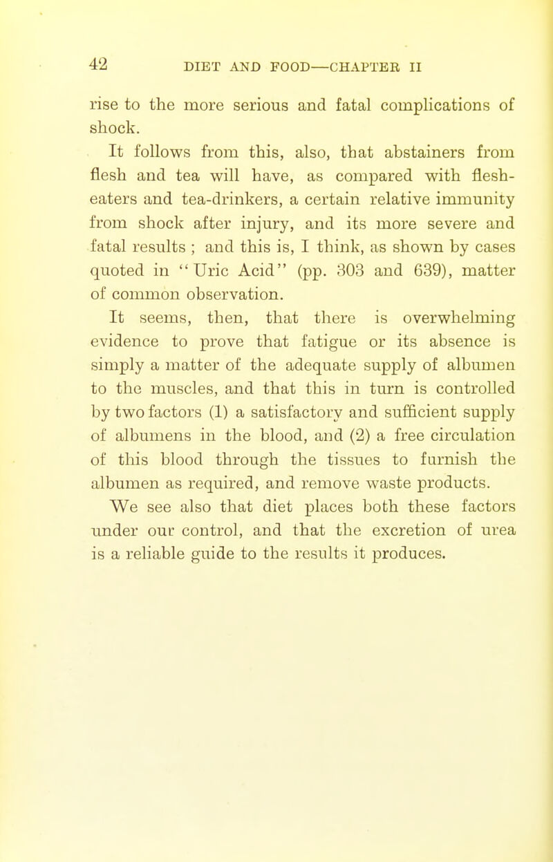 rise to the more serious and fatal complications of shock. It follows from this, also, that abstainers from flesh and tea will have, as compared with flesh- eaters and tea-drinkers, a certain relative immunity from shock after injury, and its more severe and fatal results ; and this is, I think, as shown by cases quoted in Uric Acid (pp. 303 and 639), matter of common observation. It seems, then, that there is overwhelming evidence to prove that fatigue or its absence is simply a matter of the adequate supply of albumen to the muscles, and that this in turn is controlled by two factors (1) a satisfactory and sufficient supply of albumens in the blood, and (2) a free circulation of this blood through the tissues to furnish the albumen as required, and remove waste products. We see also that diet places both these factors under our control, and that the excretion of urea is a reliable guide to the results it produces.