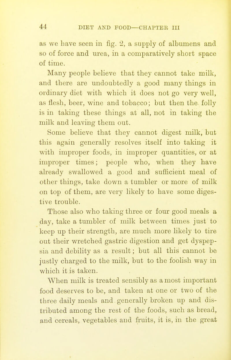 as we Lave seen in fig. 2, a supply of albumens and so of force and urea, in a comparatively short space of time. Many people believe that they cannot take milk, and there are undoubtedly a good many things in ordinary diet with which it does not go very well, as flesh, beer, w^ine and tobacco; but then the. folly is in taking these things at all, not in taking the milk and leaving them out. Some believe that they cannot digest milk, but this again generally resolves itself into taking it with improper foods, in improper quantities, or at improper times; people who, when they have already swallowed a good and sufficient meal of other things, take down a tumbler or more of milk on top of them, are very likely to have some diges- tive trouble. Those also who taking three or four good meals a day, take a tumbler of milk between times just to keep up their strength, are much more likely to tire out their wretched gastric digestion and get dyspep- sia and debility as a result; but all this cannot be justly charged to the milk, but to the foolish way in which it is taken. When milk is treated sensibly as a most important food deserves to be, and taken at one or two of the three daily meals and generally broken up and dis- tributed among the rest of the foods, such as bread, and cereals, vegetables and fruits, it is, in the great