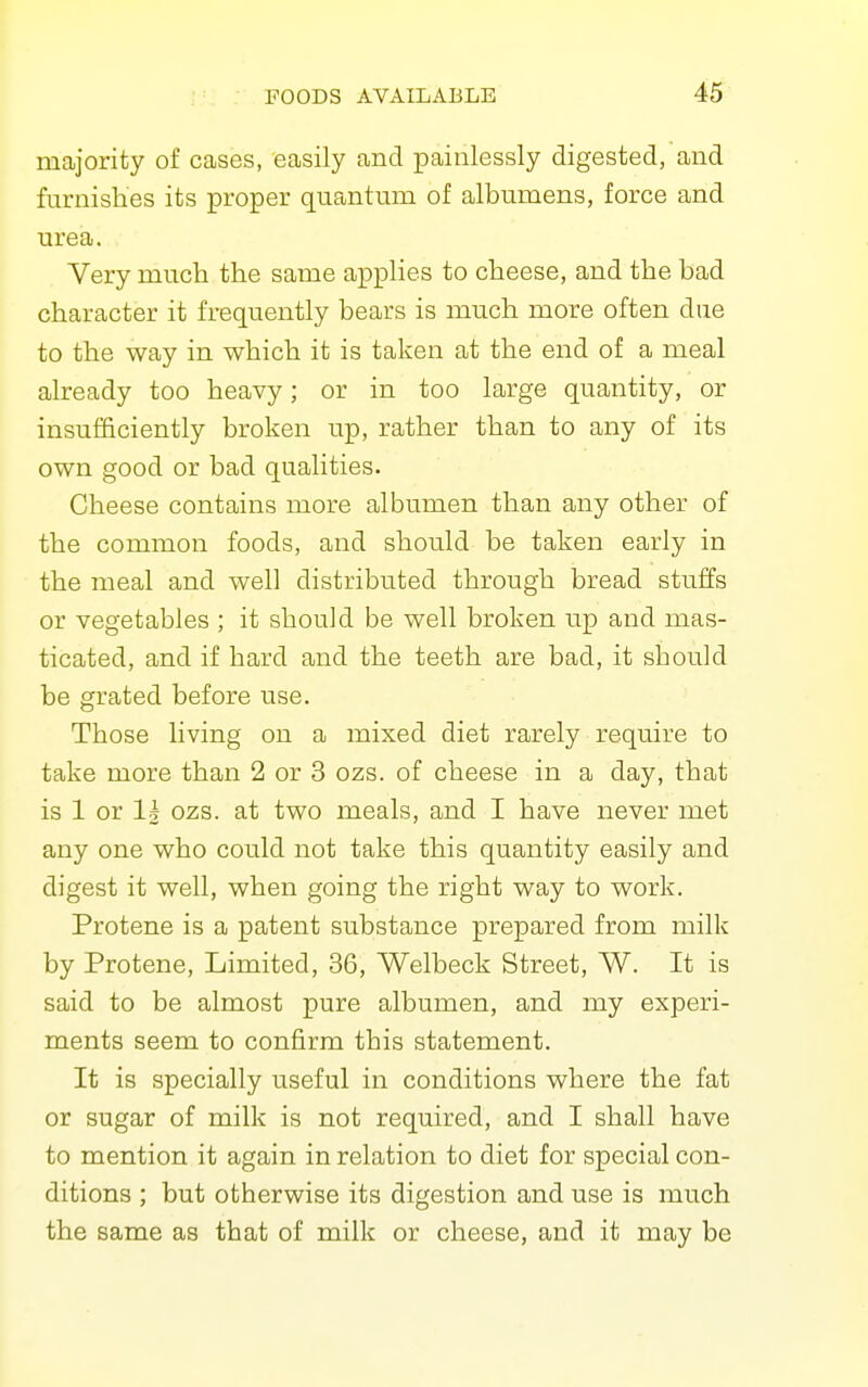majority of cases, easily and painlessly digested, and furnishes its proper quantum of albumens, force and urea. Very much the same applies to cheese, and the bad character it frequently bears is much more often due to the way in which it is taken at the end of a meal already too heavy; or in too large quantity, or insufficiently broken up, rather than to any of its own good or bad qualities. Cheese contains more albumen than any other of the common foods, and should be taken early in the meal and well distributed through bread stuffs or vegetables ; it should be well broken up and mas- ticated, and if hard and the teeth are bad, it should be grated before use. Those living on a mixed diet rarely require to take more than 2 or 3 ozs. of cheese in a day, that is 1 or 1| ozs. at two meals, and I have never met any one who could not take this quantity easily and digest it well, when going the right way to work. Protene is a patent substance prepared from milk by Protene, Limited, 36, Welbeck Street, W. It is said to be almost pure albumen, and my experi- ments seem to confirm this statement. It is specially useful in conditions where the fat or sugar of milk is not required, and I shall have to mention it again in relation to diet for special con- ditions ; but otherwise its digestion and use is much the same as that of milk or cheese, and it may be