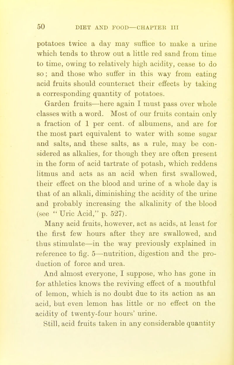 potatoes twice a day may suffice to make a m-ine which tends to throw out a Httle red sand from time to time, owing to relatively high acidity, cease to do so; and those who suffer in this way from eating acid fruits should counteract their effects by taking a corresponding quantity of potatoes. Garden fruits—here again I must pass over whole classes with a word. Most of our fruits contain only a fraction of 1 per cent, of albumens, and are for the most part equivalent to water with some sugar and salts, and these salts, as a rule, may be con- sidered as alkalies, for though they are often present in the form of acid tartrate of potash, which reddens litmus and acts as an acid when first swallowed, their effect on the blood and urine of a whole day is that of an alkali, diminishing the acidity of the urine and probably increasing the alkalinity of the blood (see  Uric Acid, p. 527). Many acid fruits, however, act as acids, at least for the first few hours after they are swallowed, and thus stimulate—in the way previously explained in reference to fig. 5—nutrition, digestion and the pro- duction of force and urea. And almost everyone, I suppose, who has gone in for athletics knows the reviving effect of a mouthful of lemon, which is no doubt due to its action as an acid, but even lemon has little or no effect on the acidity of twenty-four hours' urine. Still, acid fruits taken in any considerable quantity