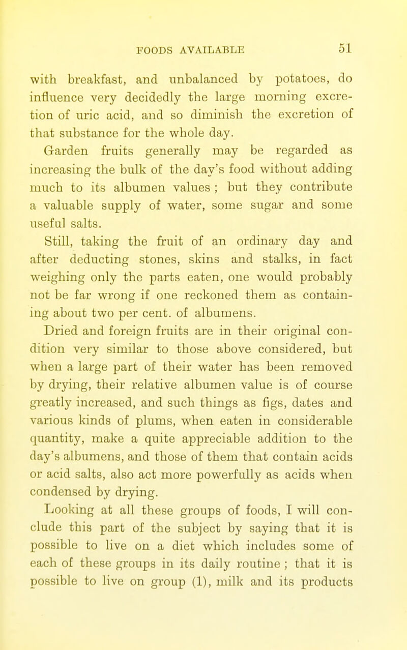 with breakfast, and unbalanced by potatoes, do influence very decidedly the large morning excre- tion of uric acid, and so diminish the excretion of that substance for the whole day. Garden fruits generally may be regarded as increasing the bulk of the day's food without adding much to its albumen values ; but they contribute a valuable supply of water, some sugar and some useful salts. Still, taking the fruit of an ordinary day and after deducting stones, skins and stalks, in fact weighing only the parts eaten, one would probably not be far wrong if one reckoned them as contain- ing about two per cent, of albumens. Dried and foreign fruits are in their original con- dition very similar to those above considered, but when a large part of their water has been removed by drying, their relative albumen value is of course greatly increased, and such things as figs, dates and various kinds of plums, when eaten in considerable quantity, make a quite appreciable addition to the day's albumens, and those of them that contain acids or acid salts, also act more powerfully as acids when condensed by drying. Looking at all these groups of foods, I will con- clude this part of the subject by saying that it is possible to live on a diet which includes some of each of these groups in its daily routine ; that it is possible to live on group (1), milk and its products