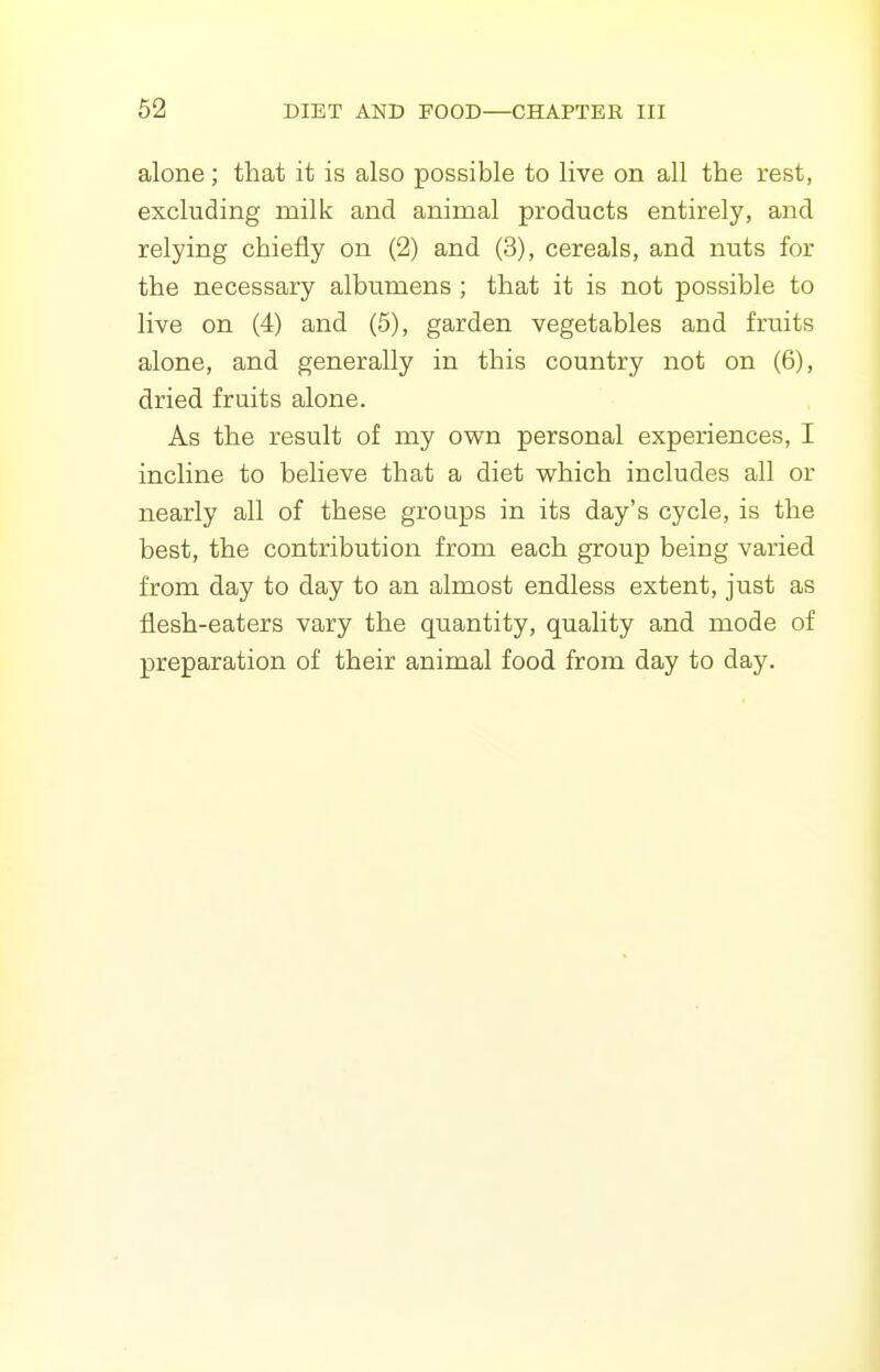 alone; that it is also possible to live on all the rest, excluding milk and animal products entirely, and relying chiefly on (2) and (3), cereals, and nuts for the necessary albumens ; that it is not possible to live on (4) and (5), garden vegetables and fruits alone, and generally in this country not on (6), dried fruits alone. As the result of my own personal experiences, I incline to believe that a diet which includes all or nearly all of these groups in its day's cycle, is the best, the contribution from each group being varied from day to day to an almost endless extent, just as flesh-eaters vary the quantity, quality and mode of preparation of their animal food from day to day.