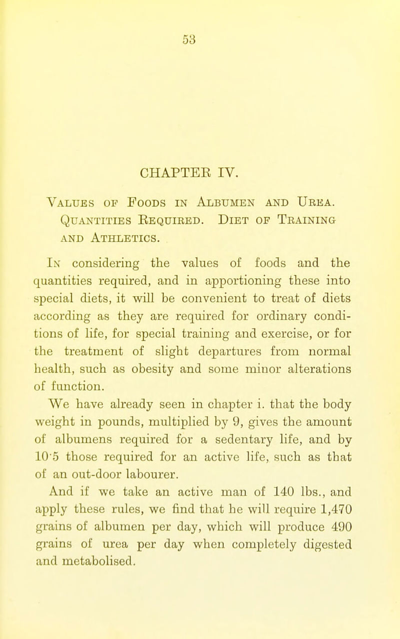 CHAPTEE IV. Values of Foods in Albumen and Urea. Quantities Eequired. Diet of Training and Athletics. I\ considering the values of foods and the quantities required, and in apportioning these into special diets, it will be convenient to treat of diets according as they are required for ordinary condi- tions of life, for special training and exercise, or for the treatment of slight de^Dartures from normal health, such as obesity and some minor alterations of function. We have already seen in chapter i. that the body weight in pounds, multiplied by 9, gives the amount of albumens required for a sedentary life, and by 105 those required for an active life, such as that of an out-door labourer. And if we take an active man of 140 lbs., and apply these rules, we find that he will require 1,470 grains of albumen per day, which will produce 490 grains of urea per day when completely digested and metabolised.