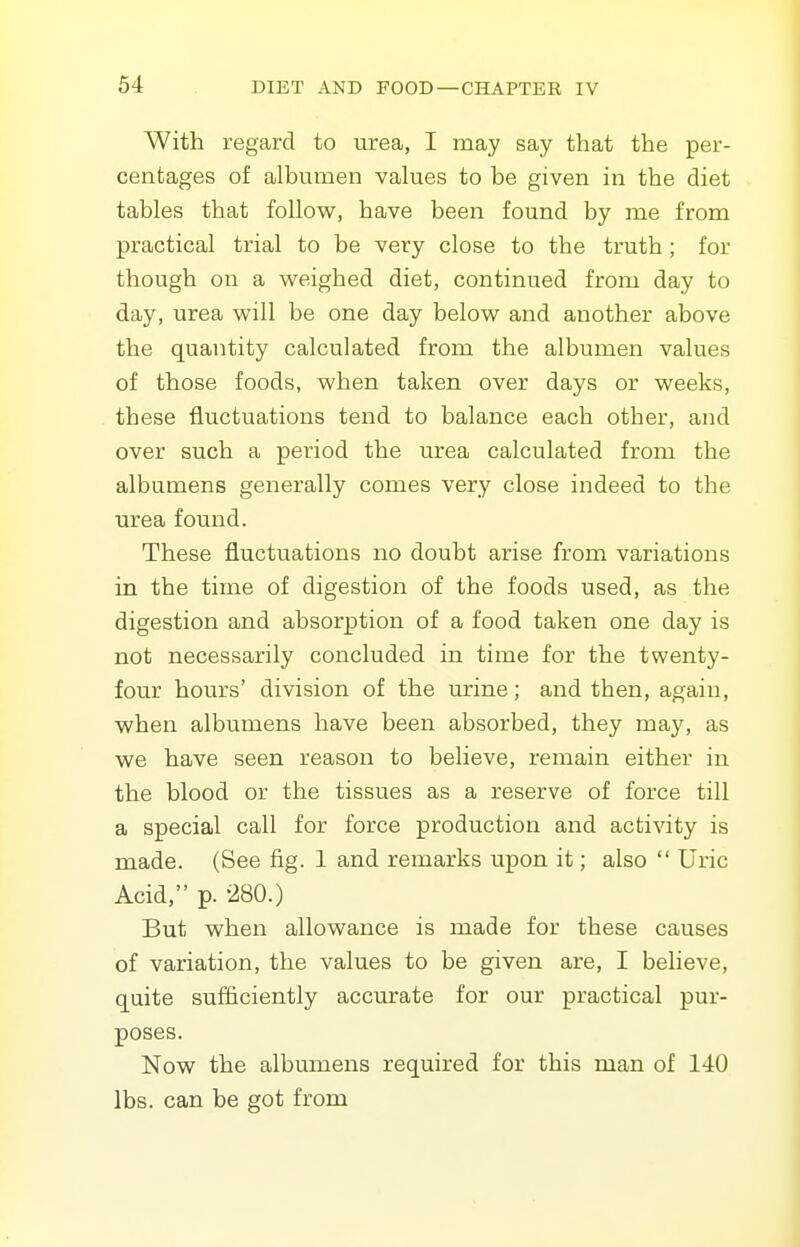 With regard to urea, I may say that the per- centages of albumen vakies to be given in the diet tables that follow, have been found by me from practical trial to be very close to the truth ; for though on a weighed diet, continued from day to day, urea will be one day below and another above the quantity calculated from the albumen values of those foods, when taken over days or weeks, these fluctuations tend to balance each other, and over such a period the urea calculated from the albumens generally comes very close indeed to the urea found. These fluctuations no doubt arise from variations in the time of digestion of the foods used, as the digestion and absorption of a food taken one day is not necessarily concluded in time for the twenty- four hours' division of the urine; and then, again, when albumens have been absorbed, they may, as we have seen reason to believe, remain either in the blood or the tissues as a reserve of force till a special call for force production and activity is made. (See fig. 1 and remarks upon it; also  Uric Acid, p. 280.) But when allowance is made for these causes of variation, the values to be given are, I believe, quite sufficiently accurate for our practical pur- poses. Now the albumens required for this man of 140 lbs. can be got from