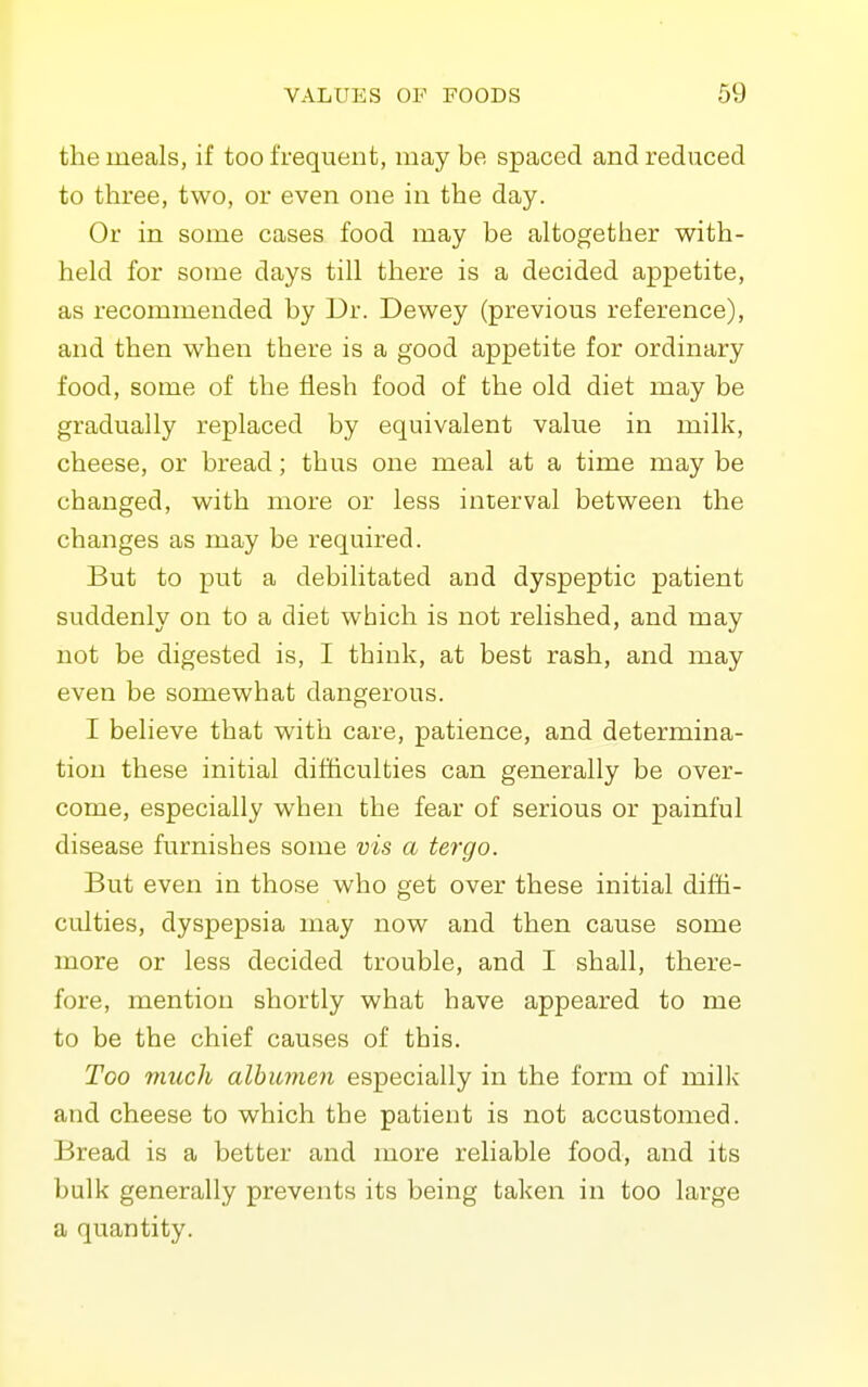 the meals, if too frequent, may be spaced and reduced to three, two, or even one in the day. Or in some cases food may be altogether with- held for some days till there is a decided appetite, as recommended by Dr. Dewey (previous reference), and then when there is a good appetite for ordinary food, some of the flesh food of the old diet may be gradually replaced by equivalent value in milk, cheese, or bread; thus one meal at a time may be changed, with more or less interval between the changes as may be required. But to put a debilitated and dyspeptic patient suddenly on to a diet which is not relished, and may not be digested is, I think, at best rash, and may even be somewhat dangerous. I believe that with care, patience, and determina- tion these initial difficulties can generally be over- come, especially when the fear of serious or painful disease furnishes some vis a tergo. But even in those who get over these initial diffi- culties, dyspepsia may now and then cause some more or less decided trouble, and I shall, there- fore, mention shortly what have appeared to me to be the chief causes of this. Too much albumen especially in the form of milli and cheese to which the patient is not accustomed. Bread is a better and more reliable food, and its bulk generally prevents its being taken in too large a quantity.