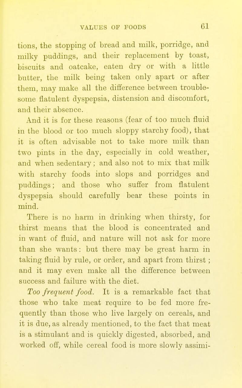 tions, the stopping of bread and milk, porridge, and milky puddings, and their replacement by toast, biscuits and oatcake, eaten dry or with a little butter, the milk being taken only apart or after them, may make all the difference between trouble- some flatulent dyspepsia, distension and discomfort, and their absence. And it is for these reasons (fear of too much fluid in the blood or too much sloppy starchy food), that it is often advisable not to take more milk than two pints in the day, especially in cold weather, and when sedentary; and also not to mix that milk with starchy foods into slops and porridges and puddings; and those who suffer from flatulent dyspepsia should carefully bear these points in mind. There is no harm in drinking when thirsty, for thirst means that the blood is concentrated and in want of fluid, and nature will not ask for more than she wants : but there may be great harm in taking fluid by rule, or order, and apart from thirst; and it may even make all the difference between success and failure with the diet. Too frequent food. It is a remarkable fact that those who take meat require to be fed more fre- quently than those who live largely on cereals, and it is due, as already mentioned, to the fact that meat is a stimulant and is quickly digested, absorbed, and worked off, while cereal food is more slowly assimi-