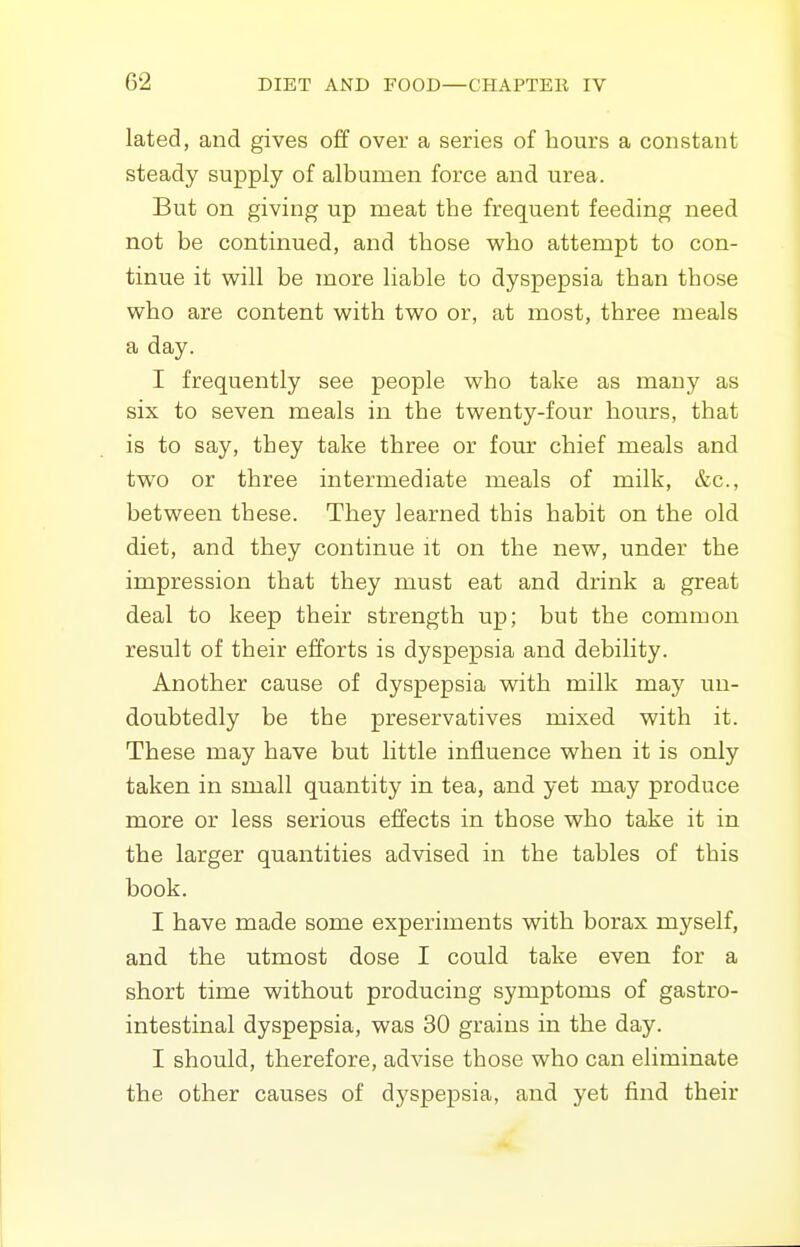 lated, and gives off over a series of hours a constant steady supply of albumen force and urea. But on giving up meat the frequent feeding need not be continued, and those who attempt to con- tinue it will be more liable to dyspepsia than those who are content with two or, at most, three meals a day. I frequently see people who take as many as six to seven meals in the twenty-four hours, that is to say, they take three or four chief meals and two or three intermediate meals of milk, &c., between these. They learned this habit on the old diet, and they continue it on the new, under the impression that they must eat and drink a great deal to keep their strength up; but the common result of their efforts is dyspepsia and debility. Another cause of dyspepsia with milk may un- doubtedly be the preservatives mixed with it. These may have but little influence when it is only taken in small quantity in tea, and yet may produce more or less serious effects in those who take it in the larger quantities advised in the tables of this book. I have made some experiments with borax myself, and the utmost dose I could take even for a short time without producing symptoms of gastro- intestinal dyspepsia, was 30 grains in the day. I should, therefore, advise those who can eliminate the other causes of dyspepsia, and yet find their