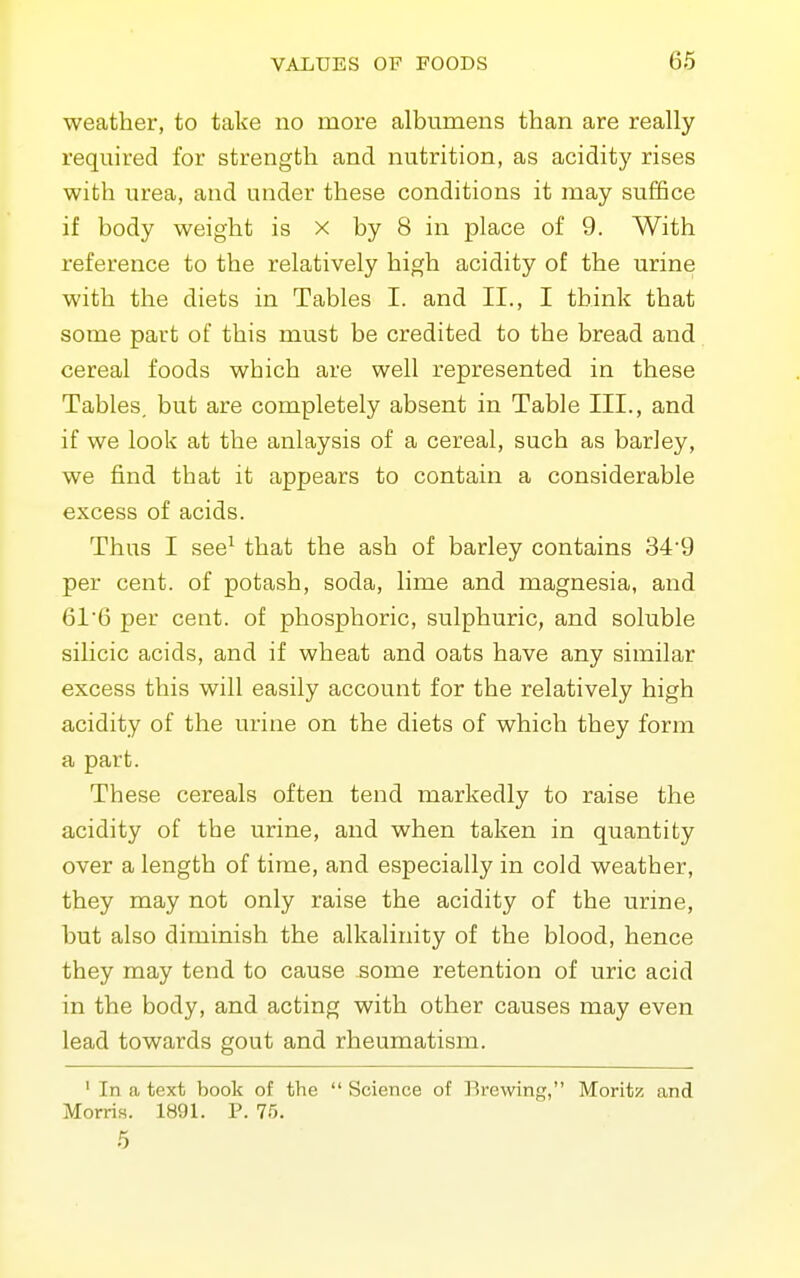 weather, to take no more albumens than are really required for strength and nutrition, as acidity rises with urea, and under these conditions it may suffice if body weight is x by 8 in place of 9. With reference to the relatively high acidity of the urine with the diets in Tables I. and II., I think that some part of this must be credited to the bread and cereal foods which are well represented in these Tables, but are completely absent in Table III., and if we look at the anlaysis of a cereal, such as barley, we find that it appears to contain a considerable excess of acids. Thus I see^ that the ash of barley contains 34'9 per cent, of potash, soda, lime and magnesia, and 616 per cent, of phosphoric, sulphuric, and soluble silicic acids, and if wheat and oats have any similar excess this will easily account for the relatively high acidity of the urine on the diets of which they form a part. These cereals often tend markedly to raise the acidity of the urine, and when taken in quantity over a length of time, and especially in cold weather, they may not only raise the acidity of the urine, but also diminish the alkalinity of the blood, hence they may tend to cause some retention of uric acid in the body, and acting with other causes may even lead towards gout and rheumatism. ' In a text book of the  Science of Brewing, Moritz and Morris. 1891. P. 75. 5