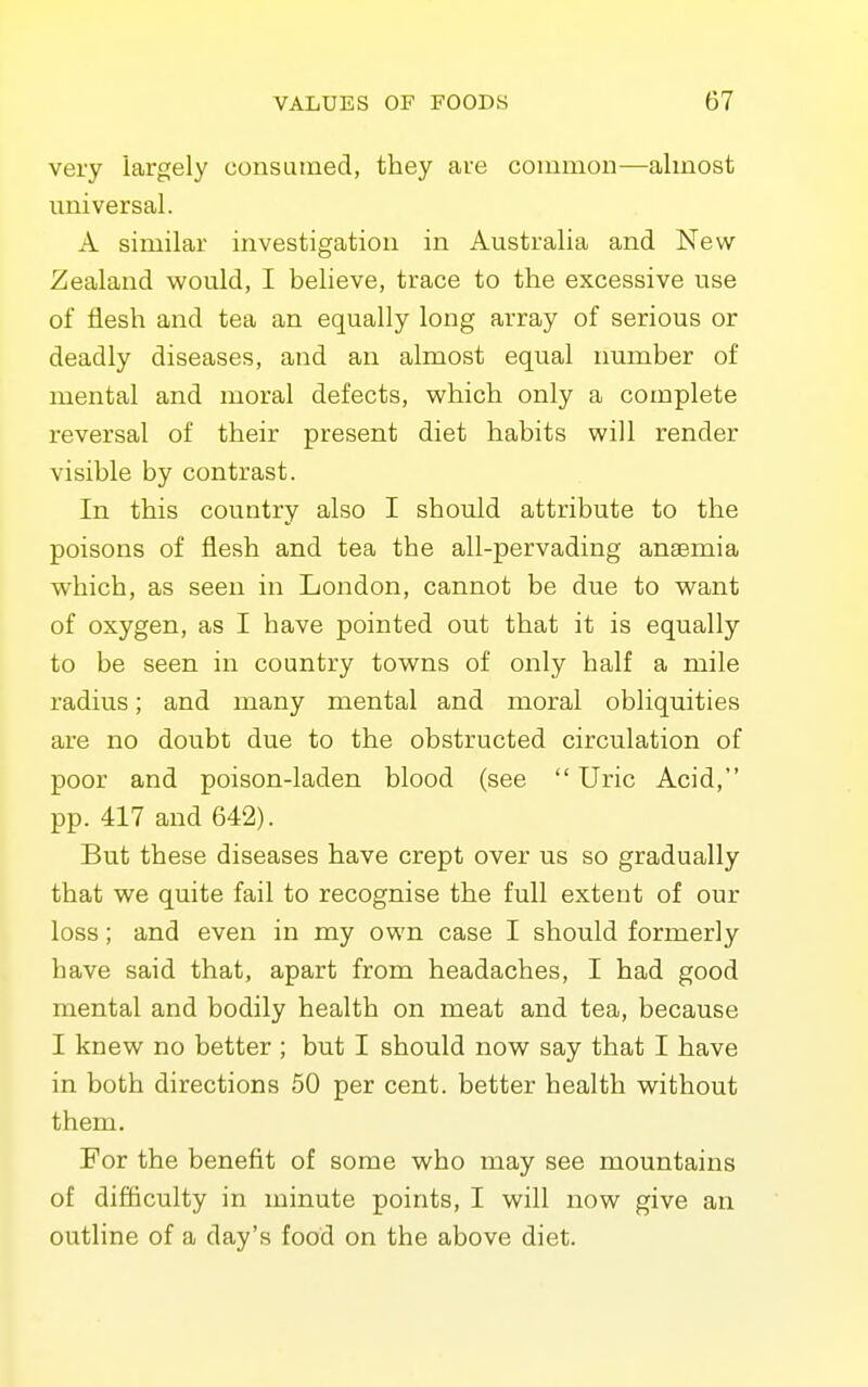 very largely consumed, they are common—almost universal. A similar investigation in Australia and New Zealand would, I believe, trace to the excessive use of flesh and tea an equally long array of serious or deadly diseases, and an almost equal immber of mental and moral defects, which only a complete reversal of their present diet habits will render visible by contrast. In this country also I should attribute to the poisons of flesh and tea the all-pervading anaemia which, as seen in London, cannot be due to want of oxygen, as I have pointed out that it is equally to be seen in country towns of only half a mile radius; and many mental and moral obliquities are no doubt due to the obstructed circulation of poor and poison-laden blood (see  Uric Acid, pp. 417 and 642). But these diseases have crept over us so gradually that we quite fail to recognise the full extent of our loss; and even in my own case I should formerly have said that, apart from headaches, I had good mental and bodily health on meat and tea, because I knew no better ; but I should now say that I have in both directions 50 per cent, better health without them. For the benefit of some who may see mountains of difficulty in minute points, I will now give an outline of a day's food on the above diet.