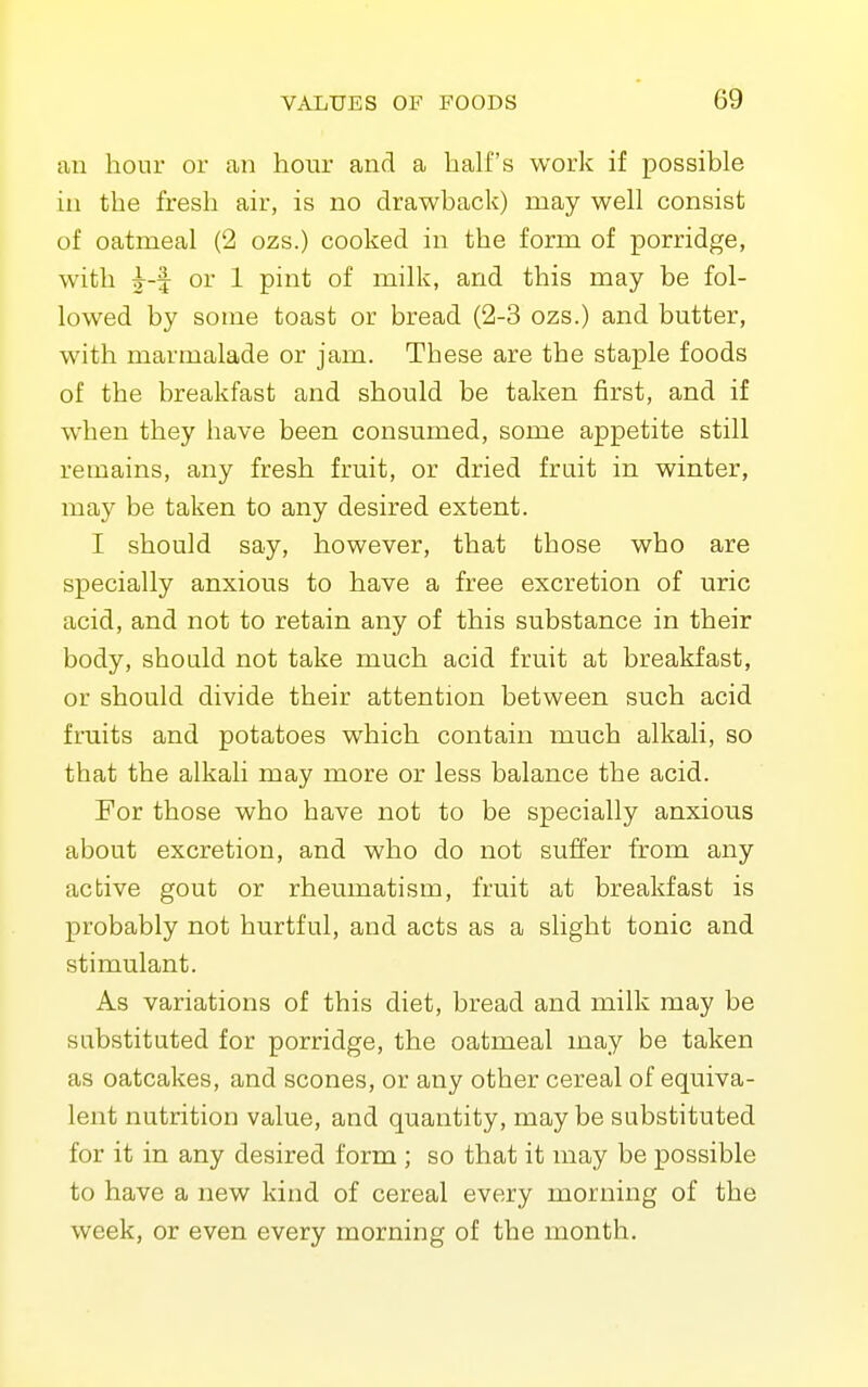 an hour or an hour and a half's work if possible in the fresh air, is no drawback) may well consist of oatmeal (2 ozs.) cooked in the form of porridge, with or 1 pint of milk, and this may be fol- lowed by some toast or bread (2-3 ozs.) and butter, with marmalade or jam. These are the staple foods of the breakfast and should be taken first, and if when they have been consumed, some appetite still remains, any fresh fruit, or dried fruit in winter, may be taken to any desired extent. I should say, however, that those who are specially anxious to have a free excretion of uric acid, and not to retain any of this substance in their body, should not take much acid fruit at breakfast, or should divide their attention between such acid fruits and potatoes which contain much alkali, so that the alkali may more or less balance the acid. For those who have not to be specially anxious about excretion, and who do not suffer from any active gout or rheumatism, fruit at breakfast is probably not hurtful, and acts as a slight tonic and stimulant. As variations of this diet, bread and milk may be substituted for porridge, the oatmeal may be taken as oatcakes, and scones, or any other cereal of equiva- lent nutrition value, and quantity, may be substituted for it in any desired form ; so that it may be possible to have a new kind of cereal every morning of the week, or even every morning of the month.