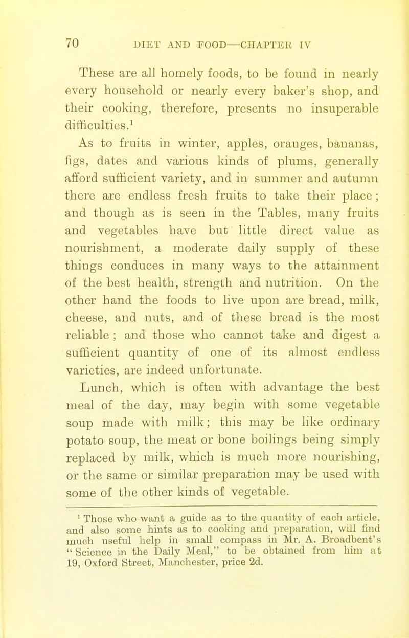 These are all homely foods, to be found in nearly every household or nearly every baker's shop, and their cooking, therefore, presents no insuperable difficulties.^ As to fruits in winter, apples, oranges, bananas, figs, dates and various kinds of plums, generally afford sufticient variety, and in summer and autumn there are endless fresh fruits to take their place ; and though as is seen in the Tables, many fruits and vegetables have but little direct value as nourishment, a moderate daily supply of these things conduces in many ways to the attainment of the best health, strength and nutrition. On the other hand the foods to live upon are bread, milk, cheese, and nuts, and of these bread is the most reliable ; and those who cannot take and digest a sufficient quantity of one of its almost endless varieties, are indeed unfortunate. Lunch, which is often with advantage the best meal of the day, may begin with some vegetable soup made with milk; this may be like ordinary potato soup, the meat or bone boilings being simply replaced by milk, which is much more nourishing, or the same or similar preparation may be used with some of the other kinds of vegetable. ' Those who want a guide as to the quantity of each article, and also some hmts as to cooking and preparation, will lind much useful help in small compass in Mr. A. Broadbent's  Science in the Daily Meal, to be obtained from hnn at 19, Oxford Street, Manchester, price 2d.