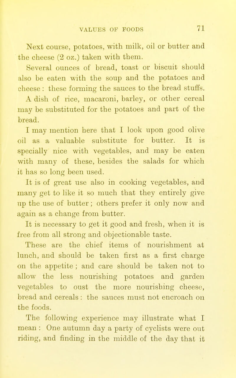 Next course, potatoes, with milk, oil or butter and the cheese (2 oz.) taken with them. Several ounces of bread, toast or biscuit should also be eaten with the soup and the potatoes and cheese : these forming the sauces to the bread stuffs. A dish of rice, macaroni, barley, or other cereal may be substituted for the potatoes and part of the bread. I may mention here that I look upon good olive oil as a valuable substitute for butter. It is specially nice with vegetables, and may be eaten with many of these, besides the salads for which it has so long been used. It is of great use also in cooking vegetables, and many get to like it so much that they entirely give ;ip the use of butter; others prefer it only now and again as a change from butter. It is necessary to get it good and fresh, when it is free from all strong and objectionable taste. These are the chief items of nourishment at lunch, and should be taken first as a first charge on the appetite ; and care should be taken not to allow the less nourishing potatoes and garden vegetables to oust the more nourishing cheese, bread and cereals : the sauces must not encroach on the foods. The following experience may illustrate what I mean : One autumn day a party of cyclists were out riding, and finding in the middle of the day that it