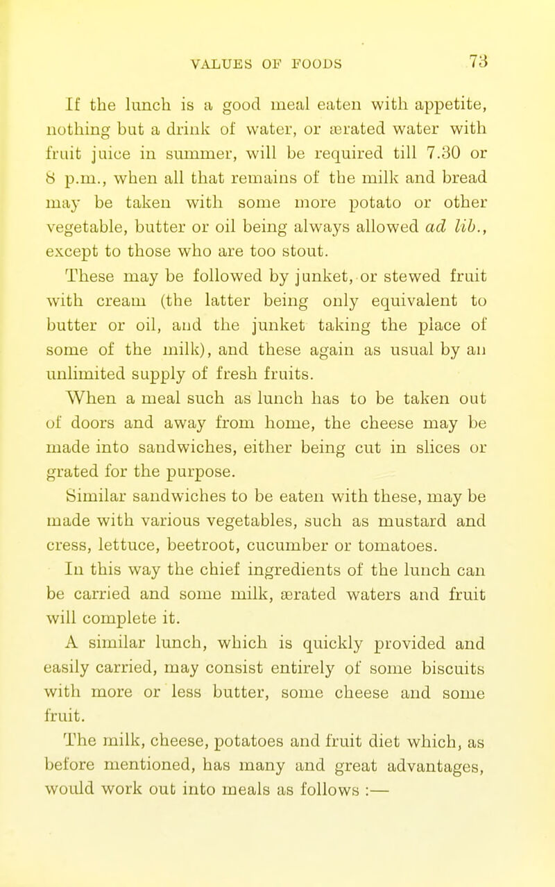 If the lunch is a good meal eaten with appetite, nothing but a drink of water, or terated water with fruit juice in summer, will be required till 7.30 or 8 p.m., when all that remains of the milk and bread may be taken with some more potato or other vegetable, butter or oil being always allowed ad lib., except to those who are too stout. These may be followed by junket, or stewed fruit with cream (the latter being only equivalent to butter or oil, and the junket taking the place of some of the milk), and these again as usual by an unlimited supply of fresh fruits. When a meal such as lunch has to be taken out of doors and away from home, the cheese may be made into sandwiches, either being cut in slices or grated for the purpose. Similar sandwiches to be eaten with these, may be made with various vegetables, such as mustard and cress, lettuce, beetroot, cucumber or tomatoes. In this way the chief ingredients of the lunch can be carried and some milk, aerated waters and fruit will complete it. A similar lunch, which is quickly provided and easily carried, may consist entirely of some biscuits with more or less butter, some cheese and some fruit. The milk, cheese, potatoes and fruit diet which, as before mentioned, has many and great advantages, would work out into meals as follows :—