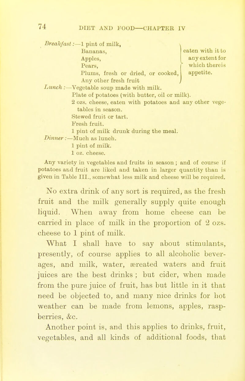 Breakfast:—1 pint of milk, \ Bananas, eaten with it to Apples, any extent for Pears, which thereis Plums, fresh or dried, or cooked, appetite. Any other fresh fruit Lunch:—Vegetable soup made with milk. Plate of potatoes (with butter, oil or milk). 2 ozs. cheese, eaten with potatoes and any other vege- tables in season. Stewed fruit or tart. Fresh fruit. 1 pint of milk drunk during the meal. Dinner :—Much as lunch. 1 pint of milk. 1 oz. cheese. Any variety in vegetables and fruits in season ; and of course if potatoes and fruit are liked and taken in larger quantity than is given in Table III., somewhat less milk and cheese will be required. No extra drink of any sort is required, as the fresh fruit and the milk generally supply quite enough liquid. When away from home cheese can be carried in place of milk in the proportion of 2 ozs. cheese to 1 pint of milk. What I shall have to say about stimulants, presently, of course applies to all alcoholic bever- ages, and milk, water, tereated waters and fruit juices are the best drinks ; but cider, when made from the pure juice of fruit, has but little in it that need be objected to, and many nice drinks for hot weather can be made from lemons, apples, rasp- berries, &c. Another point is, and this applies to drinks, fruit, vegetables, and all kinds of additional foods, that