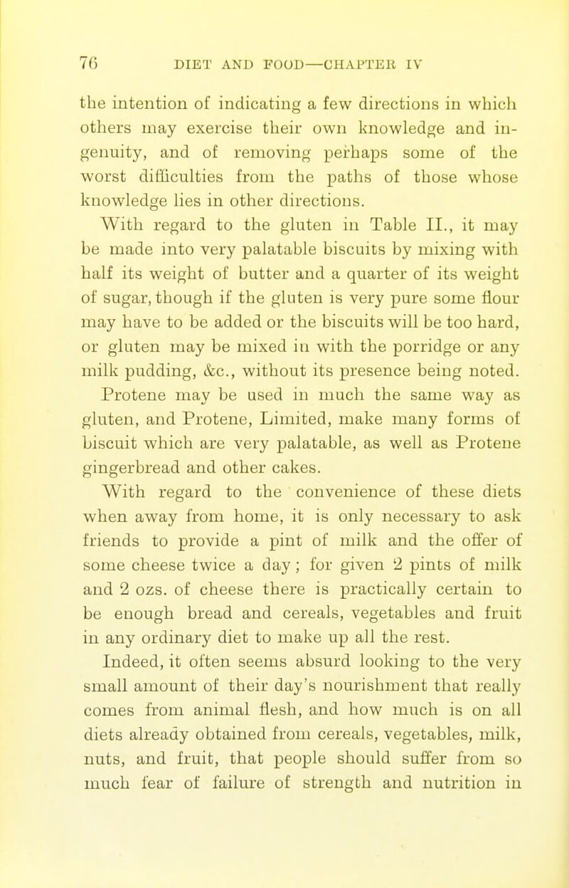 the intention of indicating a few directions in which others may exercise their own knowledge and in- genuity, and of removing perhaps some of the worst difficulties from the paths of those whose knowledge lies in other directions. With regard to the gluten in Table II., it may be made into very palatable biscuits by mixing with half its weight of butter and a quarter of its weight of sugar, though if the gluten is very pure some flour may have to be added or the biscuits will be too hard, or gluten may be mixed in with the porridge or any milk pudding, &c., without its presence being noted. Protene may be used in much the same way as gluten, and Protene, Limited, make many forms of biscuit which are very palatable, as well as Protene gingerbread and other cakes. With regard to the convenience of these diets when away from home, it is only necessary to ask friends to provide a pint of milk and the offer of some cheese twice a day; for given 2 pints of milk and 2 ozs. of cheese there is practically certain to be enough bread and cereals, vegetables and fruit in any ordinary diet to make up all the rest. Indeed, it often seems absurd looking to the very small amount of their day's nourishment that really comes from animal flesh, and how much is on all diets already obtained from cereals, vegetables, milk, nuts, and fruit, that people should suffer from so much fear of failure of strength and nutrition in