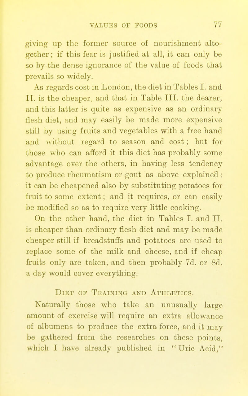 giving up the former source of nourishment alto- gether ; if this fear is justified at all, it can only be so by the dense ignorance of the value of foods that prevails so widely. As regards cost in London, the diet in Tables I. and II. is the cheaper, and that in Table III. the dearer, and this latter is quite as expensive as an ordinary flesh diet, and may easily be made more expensive still by using fruits and vegetables with a free hand and without regard to season and cost; but for those who can afford it this diet has probably some advantage over the others, in having less tendency to produce rheumatism or gout as above explained : it can be cheapened also by substituting potatoes for fruit to some extent; and it requires, or can easily be modified so as to require very little cooking. On the other hand, the diet in Tables I. and II. is cheaper than ordinary flesh diet and may be made cheaper still if breadstuffs and potatoes are used to replace some of the milk and cheese, and if cheap fruits only are taken, and then probably 7d. or 8d. a day would cover everything. Diet of Training and Athletics. Naturally those who take an unusually large amount of exercise will require an extra allowance of albumens to produce the extra force, and it may be gathered from the researches on these points, which I have already published in Uric Acid,