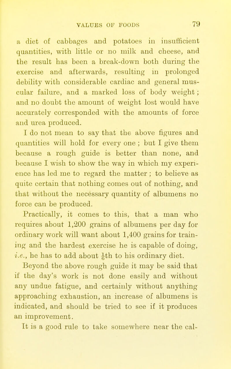a diet of cabbages and potatoes in insufficient quantities, with little or no milk and cheese, and the result has been a break-down both during the exercise and afterwards, resulting in prolonged debility with considerable cardiac and general mus- cular failure, and a marked loss of body weight; and no doubt the amount of weight lost would have accurately corresponded with the amounts of force and urea produced. I do not mean to say that the above figures and quantities will hold for every one ; but I give them because a rough guide is better than none, and because I wish to show the way in which my experi- ence has led me to regard the matter ; to believe as quite certain that nothing comes out of nothing, and that without the necessary quantity of albumens no force can be produced. Practically, it comes to this, that a man who requires about 1,200 grains of albumens per day for ordinary work will want about 1,400 grains for train- ing and the hardest exercise he is capable of doing, i.e., he has to add about ^th to his ordinary diet. Beyond the above rough guide it may be said that if the day's work is not done easily and without any undue fatigue, and certainly without anything approaching exhaustion, an increase of albumens is indicated, and should be tried to see if it produces an improvement. It is a good rule to take somewhere near the cal-