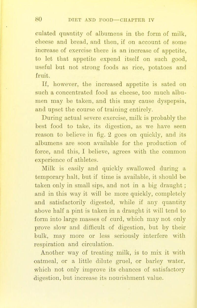 Ciliated quantity of albumens in the form of milk, cheese and bread, and then, if on account of some increase of exercise there is an increase of appetite, to let that appetite expend itself on such good, useful but not strong foods as rice, potatoes and fruit. If, however, the increased appetite is sated on such a concentrated food as cheese, too much albu- men may be taken, and this may cause dyspepsia, and upset the course of training entirely. During actual severe exercise, milk is probably the best food to take, its digestion, as we have seen reason to believe in fig. 2 goes on quickly, and its albumens are soon available for the production of force, and this, I believe, agrees v^ith the common experience of athletes. Milk is easily and quickly svi^allovs^ed during a temporary halt, but if time is available, it should be taken only in small sips, and not in a big draught; and in this way it will be more quickl}'^, completely and satisfactorily digested, while if any quantity above half a pint is taken in a draught it will tend to form into large masses of curd, which may not only prove slow and difficult of digestion, but by their bulk, may more or less seriously interfere with respiration and circulation. Another way of treating milk, is to mix it with oatmeal, or a little dilute gruel, or barley water, which not only improve its chances of satisfactory digestion, but increase its nourishment value.