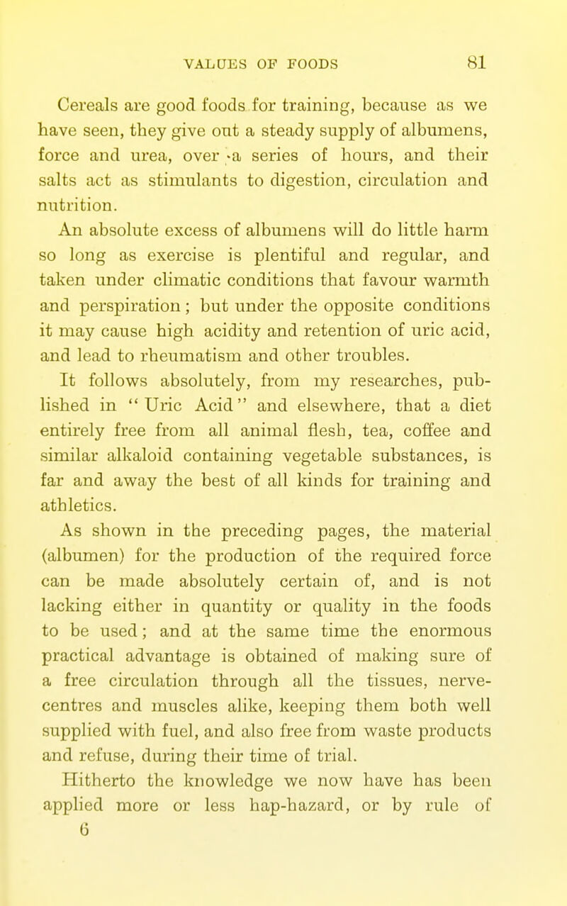 Cereals are good foods for training, because as we have seen, they give out a steady supply of albumens, force and urea, over -a series of hours, and their salts act as stimulants to digestion, circulation and nutrition. An absolute excess of albumens will do little harm so long as exercise is plentiful and regular, and taken under climatic conditions that favour warmth and perspiration ; but under the opposite conditions it may cause high acidity and retention of uric acid, and lead to rheumatism and other troubles. It follows absolutely, from my researches, pub- lished in Uric Acid and elsewhere, that a diet entirely free from all animal flesh, tea, colfee and similar alkaloid containing vegetable substances, is far and away the best of all Idnds for training and athletics. As shown in the preceding pages, the material (albumen) for the production of the required force can be made absolutely certain of, and is not lacking either in quantity or quality in the foods to be used; and at the same time the enormous practical advantage is obtained of making sure of a free circulation through all the tissues, nerve- centres and muscles alike, keeping them both well supplied with fuel, and also free from waste products and refuse, during their time of trial. Hitherto the knowledge we now have has been applied more or less hap-hazard, or by rule of 6