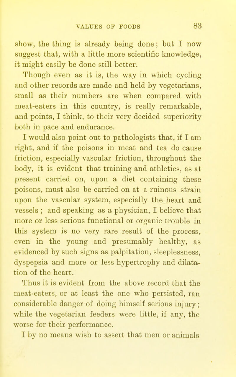 show, the thing is already being done; but I now suggest that, with a Httle more scientific knowledge, it might easily be done still better. Though even as it is, the way in which cycling and other records are made and held by vegetarians, small as their numbers are when compared with meat-eaters in this country, is really remarkable, and points, I think, to their very decided superiority both in pace and endurance. I would also point out to pathologists that, if I am right, and if the poisons in meat and tea do cause friction, especially vascular friction, throughout the body, it is evident that training and athletics, as at present carried on, upon a diet containing these poisons, must also be carried on at a ruinous strain upon the vascular system, especially the heart and vessels ; and speaking as a physician, I believe that more or less serious functional or organic trouble in this system is no very rare result of the process, even in the young and presumably healthy, as evidenced by such signs as palpitation, sleeplessness, dyspepsia and more or less hypertrophy and dilata- tion of the heart. Thus it is evident from the above record that the meat-eaters, or at least the one who persisted, ran considerable danger of doing himself serious injmy; while the vegetarian feeders were little, if any, the worse for their performance. I by no means wish to assert that men or animals